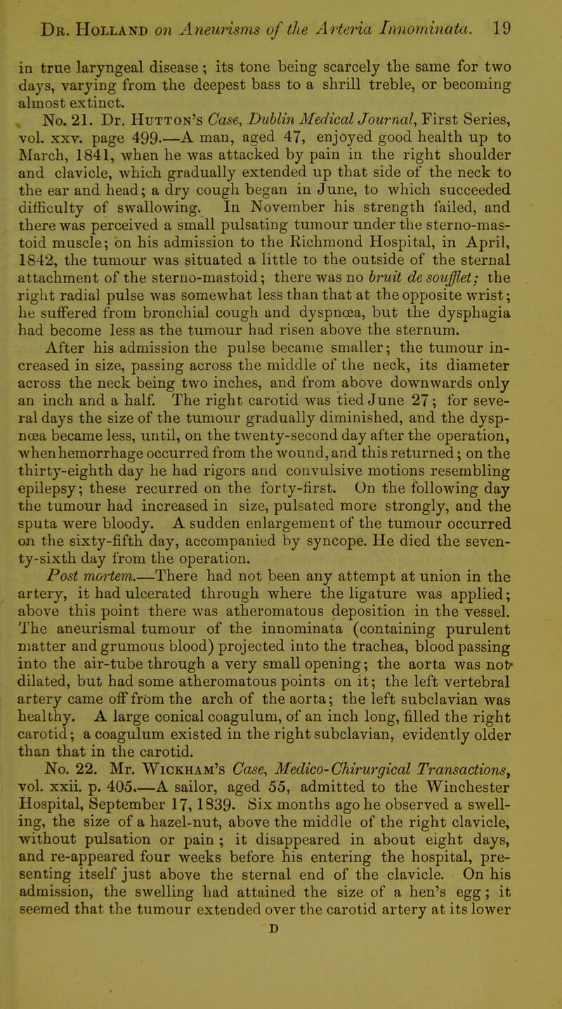in true laryngeal disease; its tone being scarcely tlie same for two days, varying from the deepest bass to a shrill treble, or becoming almost extinct. No. 21. Dr. Hutton’s Ca^e, Dublin Medical Journal, First Series, vol. XXV. page 499*—A man, aged 47, enjoyed good health up to March, 1841, when he was attacked by pain in the right shoulder and clavicle, which gradually extended up that side of the neck to the ear and head; a dry cough began in June, to which succeeded difficulty of swalloAving. In November his strength failed, and there was perceived a small piilsating tumour under the sterno-mas- toid muscle; bn his admission to the Richmond Hospital, in April, 1842, the tumour was situated a little to the outside of the sternal attachment of the steruo-mastoid; there was no bruit desouffiet; the right radial pulse was somewhat less than that at the opposite wrist; he suffered from bronchial cough and dyspnoea, but the dysphagia had become less as the tumour had risen above the sternum. After his admission the pulse became smaller; the tumour in- creased in size, passing across the middle of the neck, its diameter across the neck being two inches, and from above downwards only an inch and a half. The right carotid was tied June 27; for seve- ral days the size of the tumour gradually diminished, and the dysp- noea became less, until, on the twenty-second day after the operation, when hemorrhage occurred from the Avound, and this returned; on the thirty-eighth day he had rigors and convulsive motions resembling epilepsy; these recurred on the forty-first. On the following day the tumour had increased in size, pulsated more strongly, and the sputa were bloody. A sudden enlargement of the tumour occurred cm the sixty-fifth day, accompanied by syncope. He died the seven- ty-sixth day from the operation. Post moHem.—There had not been any attempt at union in the artery, it had ulcerated through where the ligature was applied; above this point there was atheromatous deposition in the vessel. The aneurismal tumour of the innorninata (containing purulent matter andgrumous blood) projected into the trachea, blood passing into the air-tube through a very small opening; the aorta was not* dilated, but had some atheromatous points on it; the left vertebral artery came off from the arch of the aorta; the left subclavian was healthy. A large conical coagulum, of an inch long, filled the right carotid; a coagulum existed in the right subclavian, evidently older than that in the carotid. No. 22. Mr. Wickham’s Case, Medico-Chirurgical Transactions, vol. xxii. p. 405.—A sailor, aged 55, admitted to the Winchester Hospital, September 17,1839* Six months ago he observed a swell- ing, the size of a hazel-nut, above the middle of the right clavicle, without pulsation or pain ; it disappeared in about eight days, and re-appeared four weeks before his entering the hospital, pre- senting itself just above the sternal end of the clavicle. On his admission, the swelling had attained the size of a hen’s egg; it seemed that the tumour extended over the carotid artery at its lower D