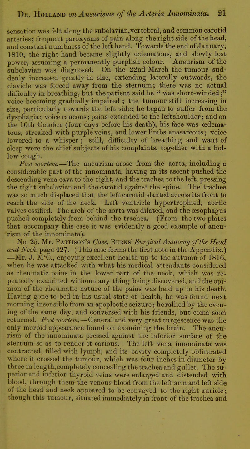 sensation was felt along the subclavian,vertebral, and common carotid arteries; frequent paroxysms of pain along the right side of the head, and constant numbness of the left hand. Towards the end of January, 1810, the right hand became slightly oedematous, and slowly lost power, assuming a permanently purplish colour. Aneurism of the subclavian was diagnosed. On the 22nd March the tumour sud- denly increased greatly in size, extending laterally outwards, the clavicle was forced away from the sternum; there was no actual difficulty in breathing, but the patient said he “ was short-winded;” voice becoming gradually impaired ; the tumour still increasing in size, particularly towards the left side; he began to suffer from the dysphagia; voice raucous; pains extended to the left shoulder; and on the 10th October (four days before his death), his face was cedema- tous, streaked with purple veins, and lower limbs anasarcous; voice lowered to a whisper ; still, difficulty of breathing and want of sleep were the chief subjects of his complaints, together with a hol- low cough. Post mortem.—The aneurism arose from the aorta, including a considerable part of the innominata, having in its ascent pushed the descending vena cava to the right, and the trachea to the left, pressing the right subclavian and the carotid against the spine. The trachea was so much displaced that the left carotid slanted across its front to reach the side of the neck. Left ventricle hypertrophied, aortic valves ossified. The arch of the aorta was dilated, and the oesophagus pushed completely from behind the trachea. (From the two plates that accompany this case it was evidently a good example of aneu- rism of the innominata). No. 25. Mr. Pattison’s Case, Surgical Anatomy of the Head and Neck, page 427. (This case forms the first note in the Appendix.) —Mr. J. M^C., enjoying excellent health up to the autumn of 1816, when he was attacked with what his medical attendants considered as rheumatic pains in the lower part of the neck, which was re- peatedly examined without any thing being discovered, and the opi- nion of the rheumatic nature of the pains was held up to his death. Having gone to bed in his usual state of health, he was found next morning insensible from an apoplectic seizure; he rallied by the even- ing of the same day, and conversed with his friends, but coma soon returned. Post mortem.—General and very great turgescence was the only morbid appearance found on examining the brain. The aneu- rism of the innominata pressed against the inferior surface of the sternum so as to render it carious. The left vena innominata was contracted, filled with lymph, and its cavity completely obliterated where it crossed the tumour, which was four inches in diameter by three in length, completely concealing the trachea and gullet. The su- perior and inferior thyroid veins were enlarged and distended with blood, through them the venous blood from the left arm and left side of the head and neck appeared to be conveyed to the right auricle; though this tumour, situated immediately in front of the trachea and