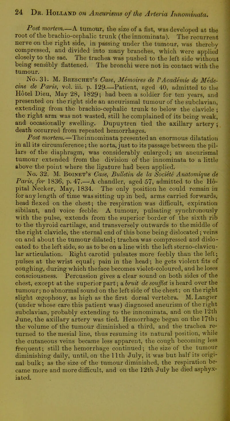 Post mortem.—A tumour, the size of a fist, was developed at the root of the brachio-cephalic trunk (the innominata). The recurrent nerve on tlie right side, in passing under the tumour, was thereby compressed, and divided into many branches, which were applied closely to the sac. The trachea was pushed to the left side without being sensibly flattened. The bronchi were not in contact with the tumour. No. 31. M. Breschet’s Case, Memoires de VAcademie de Mede- cine de Paris, vol. iii. p. 129.—Patient, aged 40, admitted to the Hotel Dieu, May 28, 1829; had been a soldier for ten years, and presented on the right side an aneurismal tumour of the subclavian, extending from the brachio-cephalic trunk to below the clavicle ; the right arm was not wasted, still he complained of its being weak, and occasionally swelling. Dupuytren tied the axillary artery ; death occurred from repeated hemorrhages. Post mortem.—Theinnominata presented an enormous dilatation in all its circumference; the aorta, just to its passage between the pil- lars of the diaphragm, was considerably enlarged; an aneurismal tumour extended from the division of the innominata to a little above the point where the ligature had been applied. No. 32. M. Boinet’s Case, Bulletin de la Societe Anatomique de Paris, for 1836, p. 47.—A chandler, aged 57, admitted to the H6- pital Necker, May, 1834. The only position he could remain in for any length of time was sitting up in bed, arms carried forwards, head flexed on the chest; the respiration was diflficult, expiration sibilant, and voice feeble. A tumour, pulsating synchronously with the pulse, extends from the superior border of the sixth rib to the thyroid cartilage, and transversely outwards to the middle of the right clavicle, the sternal end of this bone being dislocated; veins on and about the tumour dilated; trachea was compressed and dislo- cated to the left side, so as to be on a line with the left sterno-clavicu- lar articulation. Right carotid pulsates more feebly than the left; pulses at the wrist equal; pain in the head; he gets violent fits of coughing, during w'hich the face becomes violet-coloured, and he loses consciousness. Percussion gives a clear sound on both sides of the chest, except at the superior part; a hruit de soufflet is heard over the tumour; no abnormal sound on the left side of the chest; on the right slight cegophony, as high as the first dorsal vertebra. M. Langier (under whose care this patient was) diagnosed aneurism of the right subclavian, probably extending to the innominata, and on the 12th June, the axillary artery was tied. Hemorrhage began on the 17th; the volume of the tumour diminished a third, and the trachea re- turned to the mesial line, thus resuming its natural position, while the cutaneous veins became less apparent, the cough becoming less frequent; still the hemorrhage continued; the size of the tumour diminishing daily, until, on the 11th July, it was but half its origi- nal bulk; as the size of the tumour diminished, the respiration be- came more and more difficult, and on the Pith July he died asphyx- iated.