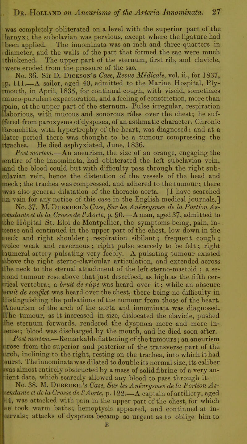 was completely obliterated on a level with the superior part of the ilaruyx; the subclavian was pervious, except where the ligature had Ibeen applied. The innominata was an inch and three-quarters in I diameter, and the walls of the part that formed the sac were much 1 thickened. The upper part of the sternum, first rib, and clavicle, ' were eroded from the pressure of the sac. No. 36. Sir D. Dickson’s Case^ Revue Medicale^ vol. ii., for 1837, }p. 111.—A sailor, aged 40, admitted to the Marine Hospital, Ply- 1 mouth, in April, 1835, for continual cough, with viscid, sometimes imuco-purulent expectoration, and a feeling of constriction, more than fpain, at the upper part of the sternum. Pulse irregular, respiration llaborious, Avith niucous and sonorous rales over the chest; he suf- ffered from paroxysms of dyspncea, of an asthmatic character. Chronic ibronchitis, Avith hypertrophy of the heart, was diagnosed; and at a Hater period there was thought to be a tumour compressing the ttrachea. Pie died asphyxiated, June, 1836. Post mortem—An aneurism, the size of an orange, engaging the centire of the innominata, had obliterated the left siibclavian vein, aand the blood could but Avith difficulty pass through the right sub- cclavian vein, hence the distention of the vessels of the head and rneck; the trachea was compressed, and adhered to the tumour; there Twas also general dilatation of the thoracic aorta. [I have searched i:in vain for any notice of this case in the English medical journals.] No. 37. M. Ddbrueil’s Case^ Sur les Anevrysmes de la Portion As- ccendanteet dela Crosse de VAorte^ p. 90—A man, aged 37, admitted to Ithe Hopital St. Eloi de Montpellier, the symptoms being, pain, in- t tense and continued in the upper part of the chest, low down in the week and right shoulder ; respiration sibilant; frequent cough ; r/oice Aveak and cavernous ; right pulse scarcely to be felt; right numeral artery pulsating very feebly. A pulsating tumour existed iAbove the right sterno-clavicular articulation, and extended across ffie neck to the sternal attachment of the left sterno-mastoid ; a se- cond tumour rose above that just described, as high as the fifth cer- rdcal vertebra; a bruit de rape was heard over it; while an obscure nruit de soufflet was heard over the chest, there being no difficulty in distinguishing the pulsations of the tumour from those of the heart. Aneurism of the arch of the aorta and innominata was diagnosed. Ifhe tumour, as it increased in size, dislocated the clavicle, pushed the sternum forwards, rendered the dyspnoea more and more in- tense; blood was discharged by the mouth, and he died soon after. Post mortem.—Eem ark able flattening of the tumours; an aneurism ir.rose from the superior and posterior of the transverse part of the i:,rch, inclining to the right, resting on the trachea, into which it had ) »urst. Theinnominata was dilated to double its normal size, its caliber was almost entirely obstructed by a mass of solid fibrine of a very an- ;ient date, which scarcely alloAved any blood to pass through it. No. 38. M. Dubrueil’s Case, Sur les Anevrysmes de la Portion As- '< endante et de la Crosse de VAorte, p. 122.—A captain of artillery, aged :4, was attacked with pain in the upper part of the chest, for which ‘le took warm baths; hemoptysis appeared, and continued at in- tervals; attacks of dyspnoea becamp so urgent as to oblige him to E