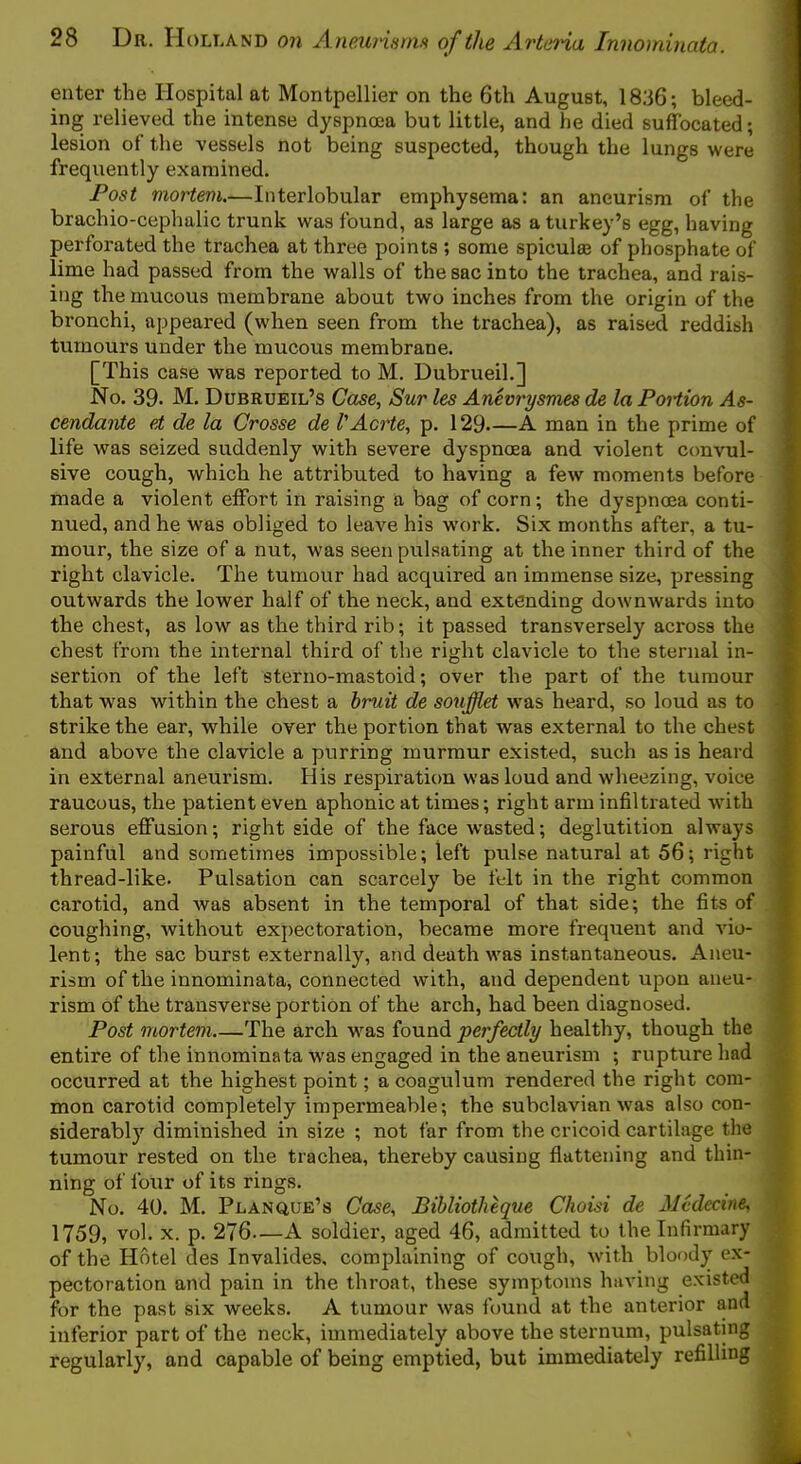 enter the Hospital at Montpellier on the 6th August, 18;36; bleed- ing relieved the intense dyspnoea but little, and he died sufhjcated; lesion of the vessels not being suspected, though the lungs were frequently examined. Post mortem.—Interlobular emphysema: an aneurism of the brachio-cephalic trunk was found, as large as a turkey’s egg, having perforated the trachea at three points ; some spiculee of phosphate of lime had passed from the walls of the sac into the trachea, and rais- ing the mucous membrane about two inches from the origin of the bronchi, appeared (when seen from the trachea), as raised reddish tumours under the mucous membrane. [This case was reported to M. Dubrueih] No. 39. M. Dubrueil’s Case, Sur les Anevrysrrm de la Portion As- cendants ei de la Crosse de VAcrte, p. 129—A man in the prime of life was seized suddenly with severe dyspnoea and violent convul- sive cough, which he attributed to having a few moments before made a violent effort in raising a bag of corn; the dyspnoea conti- nued, and he was obliged to leave his work. Six months after, a tu- mour, the size of a nut, was seen pulsating at the inner third of the right clavicle. The tumour had acquired an immense size, pressing outwards the lower half of the neck, and extending downwards into the chest, as low as the third rib; it passed transversely across the chest from the internal third of the right clavicle to the sternal in- sertion of the left sterno-mastoid; over the part of the tumour that was within the chest a hruit de souflet w'as heard, so loud as to strike the ear, while over the portion that was external to the chest and above the clavicle a purring murmur existed, such as is heard in external aneurism. His respiration was loud and wheezing, voice raucous, the patient even aphonic at times; right arm infiltrated with serous efifusion; right side of the face wasted; deglutition always painful and sometimes impossible; left pulse natural at 56; right thread-like. Pulsation can scarcely be felt in the right common carotid, and was absent in the temporal of that side; the fits of coughing, without expectoration, became more frequent and A'io- lent; the sac burst externally, and death was instantaneous. Aneu- rism of the innominata, connected with, and dependent upon aneu- rism of the transverse portion of the arch, had been diagnosed. Post mortem The arch was found perfectly healthy, though the entire of the innominata w'as engaged in the aneurism ; rupture had occurred at the highest point; a coagulum rendered the right com- mon carotid completely impermeable; the subclavian was also con- siderably diminished in size ; not far from the cricoid cartilage the tumour rested on the trachea, thereby causing flattening and thin- ning of Imir of its rings. No. 40. M. Planque’s Case, Bihliotheque Choisi de Mcdecine, 1759, vol. X. p. 276—A soldier, aged 46, admitted to the Infirmary of the Hotel des Invalides, complaining of cough, with bloody ex- pectoration and pain in the throat, these symptoms having existed for the past six weeks. A tumour was found at the anterior and inferior part of the neck, immediately above the sternum, pulsating regularly, and capable of being emptied, but immediately refilling
