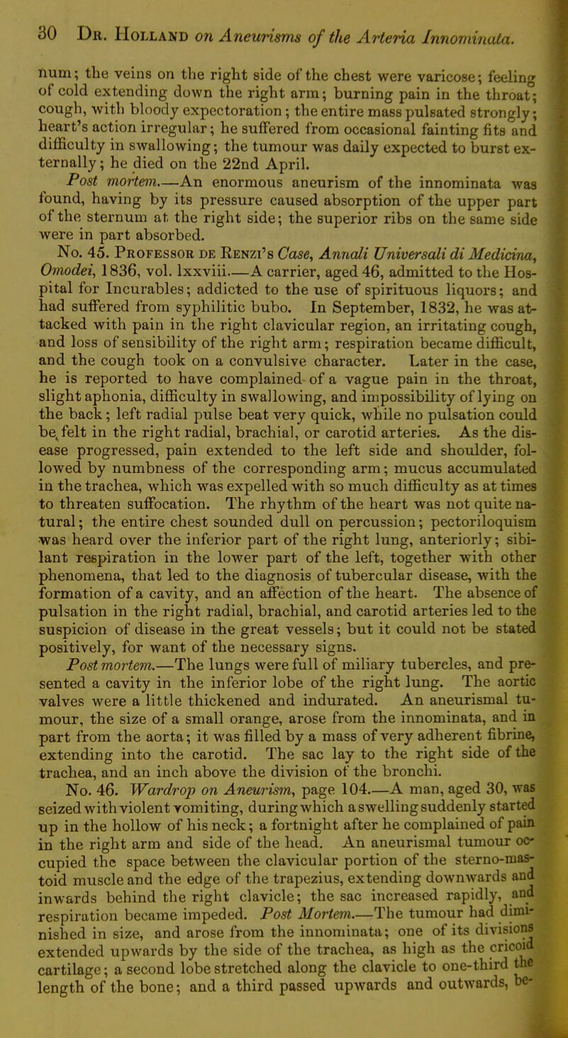 hum; the veins on the right side of the chest were varicose; feeling of cold extending down the right arm; burning pain in the throat; ' cough, with bloody expectoration; the entire mass pulsated strongly; heart’s action irregular; he suffered from occasional fainting fits and difficulty in swallowing; the tumour was daily expected to burst ex- ' ternally; he died on the 22nd April. Post mortem—An enormous aneurism of the innominata was found, having by its pressure caused absorption of the upper part of the sternum at the right side; the superior ribs on the same side were in part absorbed. No. 45. Professor de Renzi’s Case^ Annali Universali di Medidna, Omodei, 1836, vol. Ixxviii—A carrier, aged 46, admitted to the Hos- pital for Incurables; addicted to the use of spirituous liquors; and had suffered from syphilitic bubo. In September, 1832, he was at- tacked with pain in the right clavicular region, an irritating cough, and loss of sensibility of the right arm; respiration became difficult, t and the cough took on a convulsive character. Later in the case, ^ he is reported to have complained of a vague pain in the throat, 5 slight aphonia, difficulty in swallowing, and impossibility of lying on the back; left radial pulse beat very quick, while no pulsation could be^felt in the right radial, brachial, or carotid arteries. As the dis- ' ease progressed, pain extended to the left side and shoulder, fol- lowed by numbness of the corresponding arm; mucus accumulated : in the trachea, which was expelled with so much difficulty as at times to threaten suffocation. The rhythm of the heart was not quite na- tural; the entire chest sounded dull on percussion; pectoriloquism • was heard over the inferior part of the right lung, anteriorly; sibi- lant respiration in the lower part of the left, together with other phenomena, that led to the diagnosis of tubercular disease, with the formation of a cavity, and an affection of the heart. The absence of pulsation in the right radial, brachial, and carotid arteries led to the suspicion of disease in the great vessels; but it could not be stated positively, for want of the necessary signs. Post mortem.—The lungs were full of miliary tubercles, and pre- sented a cavity in the inferior lobe of the right lung. The aortic valves were a little thickened and indurated. An aneurismal tu- mour, the size of a small orange, arose from the innominata, and in part from the aorta; it was filled by a mass of very adherent fibrine, extending into the carotid. The sac lay to the right side of the trachea, and an inch above the division of the bronchi. No. 46. Wardrop on Aneurism., page 104—A man, aged 30, was seized with violent vomiting, during which a swelling suddenly start^ up in the hollow of his neck; a fortnight after he complained of pain in the right arm and side of the head. An aneurismal tumour oc- cupied the space between the clavicular portion of the sterno-mas- toid muscle and the edge of the trapezius, extending downwards and inwards behind the right clavicle; the sac increased rapidly, and respiration became impeded. Post Mortem.—The tumour had dimi- nished in size, and arose from the innominata; one of its divisions extended upwards by the side of the trachea, as high as the cricoid cartilage; a second lobe stretched along the clavicle to one-third the length of the bone; and a third passed upwards and outw^ards, be-