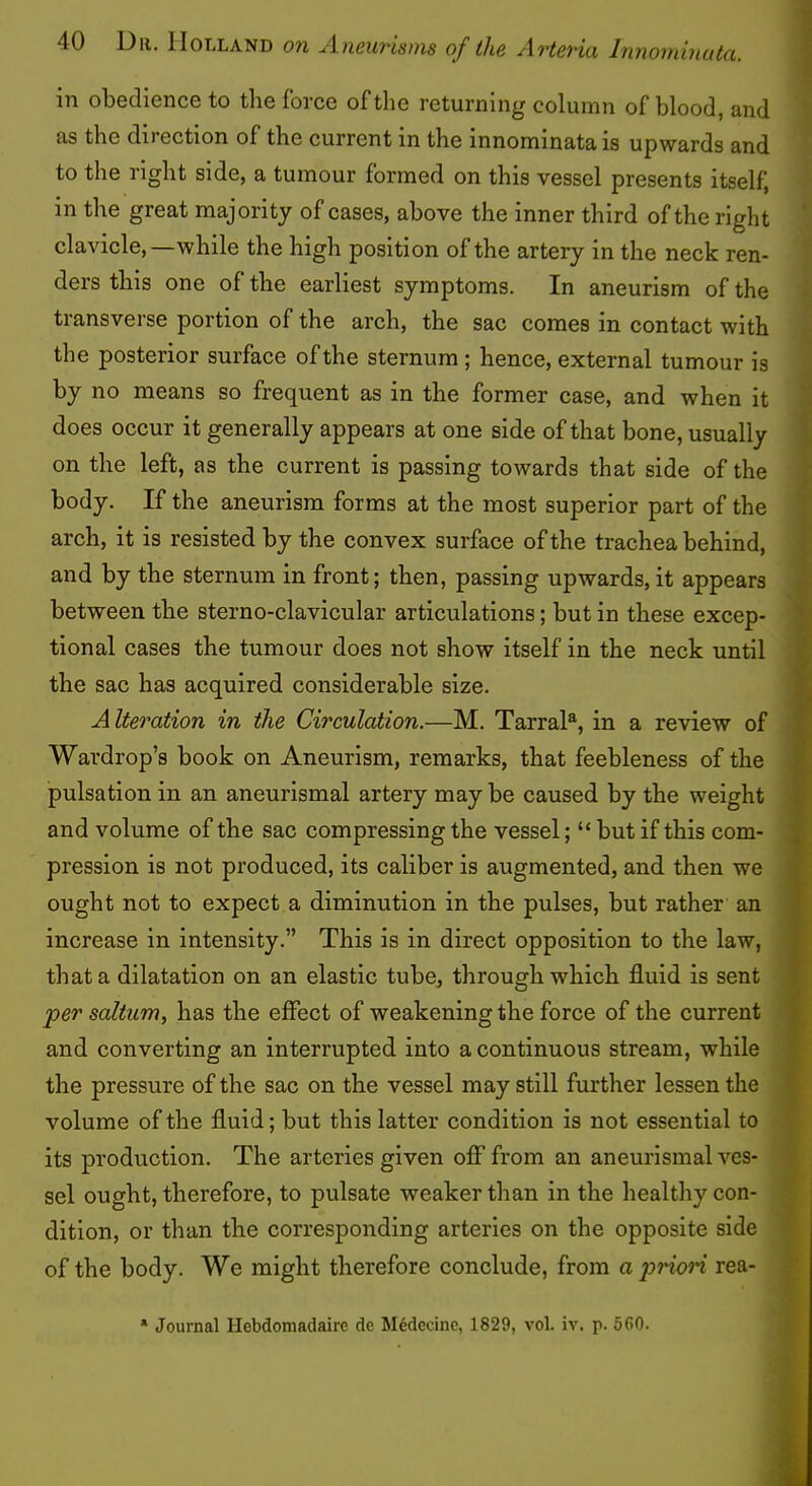 in obedience to the force of the returning column of blood, and as the direction of the current in the innominata is upwards and to the right side, a tumour formed on this vessel presents itself, in the great majority of cases, above the inner third of the right clavicle,—while the high position of the artery in the neck ren- ders this one of the earliest symptoms. In aneurism of the transverse portion of the arch, the sac comes in contact with the posterior surface of the sternum ; hence, external tumour is by no means so frequent as in the former case, and when it does occur it generally appears at one side of that bone, usually on the left, as the current is passing towards that side of the body. If the aneurism forms at the most superior part of the arch, it is resisted by the convex surface of the trachea behind, ^ If and by the sternum in front; then, passing upwards,it appears ^ between the sterno-clavicular articulations; but in these excep- tional cases the tumour does not show itself in the neck until the sac has acquired considerable size. A Iteration in the Circulation.—M. TarraD, in a review of Wardrop’s book on Aneurism, remarks, that feebleness of the pulsation in an aneurismal artery may be caused by the weight and volume of the sac compressing the vessel; “ but if this com- pression is not produced, its caliber is augmented, and then we ought not to expect a diminution in the pulses, but rather an increase in intensity.” This is in direct opposition to the law, that a dilatation on an elastic tube, through which fluid is sent per saltum, has the effect of weakening the force of the current and converting an interrupted into a continuous stream, while the pressure of the sac on the vessel may still further lessen the volume of the fluid; but this latter condition is not essential to its production. The arteries given off from an aneurismal ves- sel ought, therefore, to pulsate weaker than in the healthy con- dition, or than the corresponding arteries on the opposite side of the body. We might therefore conclude, from a priori rea- * Journal Hebdomadaire de Medecine, 1829, vol. iv. p. 560.