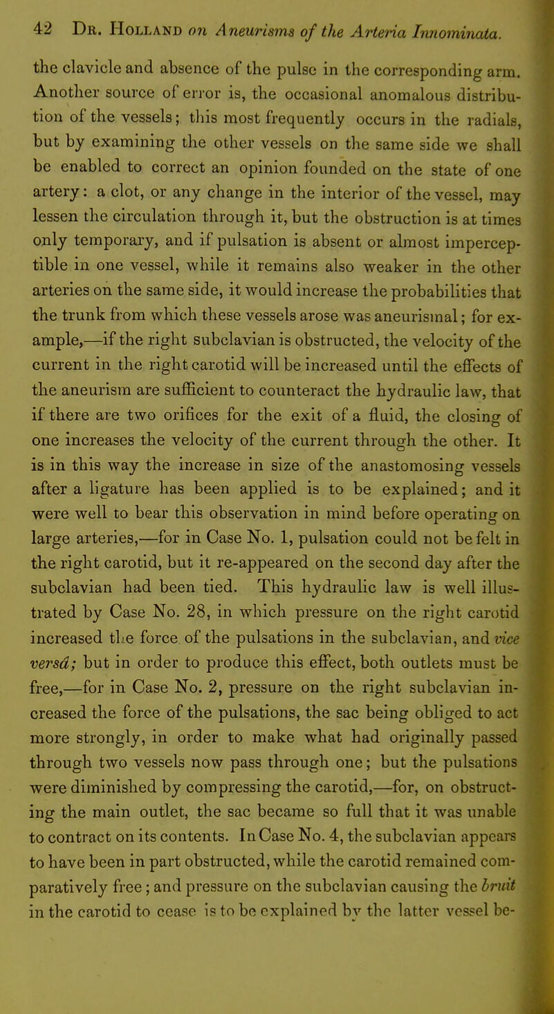 the clavicle and absence of the pulse in the corresponding arm. Another source of error is, the occasional anomalous distribu- tion of the vessels; this most frequently occurs in the radials, but by examining the other vessels on the same side we shall be enabled to correct an opinion founded on the state of one artery; a clot, or any change in the interior of the vessel, may lessen the circulation through it, but the obstruction is at times only temporary, and if pulsation is absent or almost impercep- tible in one vessel, while it remains also weaker in the other arteries on the same side, it would increase the probabilities that the trunk from which these vessels arose was aneurismal; for ex- ample,—if the right subclavian is obstructed, the velocity of the current in the right carotid will be increased until the effects of the aneurism are sufficient to counteract the hydraulic law, that if there are two orifices for the exit of a fluid, the closing of one increases the velocity of the current through the other. It is in this way the increase in size of the anastomosing vessels after a ligature has been applied is to be explained; and it were well to bear this observation in mind before operating on large arteries,—for in Case No. 1, pulsation could not be felt in the right carotid, but it re-appeared on the second day after the subclavian had been tied. This hydraulic law is well illus- trated by Case No. 28, in which pressure on the right carotid increased tL'.e force of the pulsations in the subclavian, and vice versa; but in order to produce this effect, both outlets must be free,—for in Case No. 2, pressure on the right subclavian in- creased the force of the pulsations, the sac being obliged to act more strongly, in order to make what had originally passed through two vessels now pass through one; but the pulsations were diminished by compressing the carotid,—for, on obstruct- ing the main outlet, the sac became so full that it was unable to contract on its contents. In Case No. 4, the subclavian appears to have been in part obstructed, while the carotid remained com- paratively free; and pressure on the subclavian causing the bruit in the carotid to cease is to be explained by the latter vessel be-