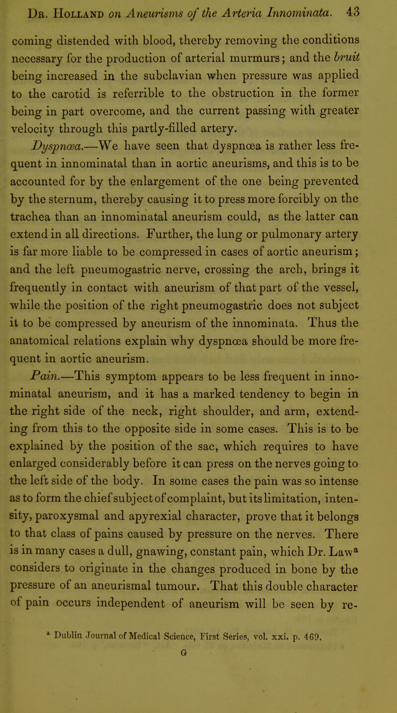 coming distended with blood, thereby removing the conditions necessary for the production of arterial murmurs; and the bruit being increased in the subclavian when pressure was applied to the carotid is referrible to the obstruction in the former being in part overcome, and the current passing with greater velocity through this partly-filled artery. Dyspnoea.—We have seen that dyspnoea is rather less fre- quent in innominatal than in aortic aneurisms, and this is to be accounted for by the enlargement of the one being prevented by the sternum, thereby causing it to press more forcibly on the trachea than an innominatal aneurism could, as the latter can extend in all directions. Further, the lung or pulmonary artery is far more liable to be compressed in cases of aortic aneurism; and the left pneumogastric nerve, crossing the arch, brings it frequently in contact with aneurism of that part of the vessel, while the position of the right pneumogastric does not subject it to be compressed by aneurism of the innominata. Thus the anatomical relations explain why dyspnoea should be more fre- quent in aortic aneurism. Pain.—This symptom appears to be less frequent in inno- minatal aneurism, and it has a marked tendency to begin in the right side of the neck, right shoulder, and arm, extend- ing from this to the opposite side in some cases. This is to be explained by the position of the sac, which requires to have enlarged considerably before it can press on the nerves going to the left side of the body. In some cases the pain was so intense as to form the chiefsubject of complaint, but its limitation, inten- sity, paroxysmal and apyrexial character, prove that it belongs to that class of pains caused by pressure on the nerves. There is in many cases a dull, gnawing, constant pain, which Dr. Law* considers to originate in the changes produced in bone by the pressure of an aneurismal tumour. That this double character of pain occurs independent of aneurism will be seen by re- Dublin Journal of Medical Science, First Series, vol. xxi. p. 469. G
