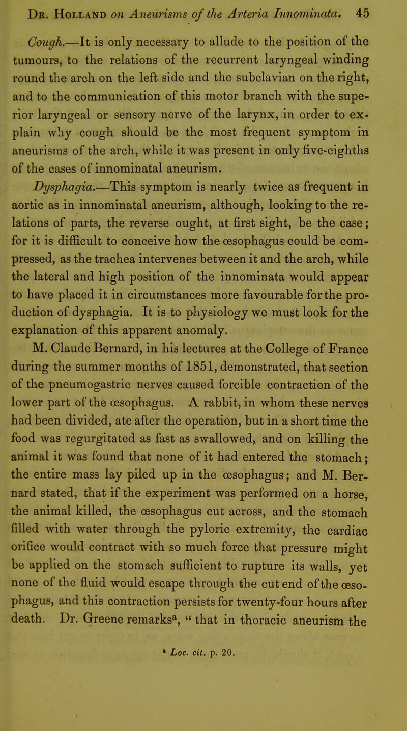 Cough.—It is only necessary to allude to the position of the tumours, to the relations of the recurrent laryngeal winding round the arch on the left side and the subclavian on the right, and to the communication of this motor branch with the supe- rior laryngeal or sensory nerve of the larynx, in order to ex- plain why cough should be the most frequent symptom in aneurisms of the arch, while it was present in only five-eighths of the cases of innominatal aneurism. Dysphagia.—This symptom is nearly twice as frequent in aortic as in innominatal aneurism, although, looking to the re- lations of parts, the reverse ought, at first sight, be the case; for it is difficult to conceive how the oesophagus could be com- pressed, as the trachea intervenes between it and the arch, while the lateral and high position of the innominata would appear to have placed it in circumstances more favourable for the pro- duction of dysphagia. It is to physiology we must look for the explanation of this apparent anomaly. M. Claude Bernard, in his lectures at the College of France during the summer months of 1851, demonstrated, that section of the pneumogastric nerves caused forcible contraction of the lower part of the oesophagus. A rabbit, in whom these nerves had been divided, ate after the operation, but in a short time the food was regurgitated as fast as swallowed, and on killing the animal it was found that none of it had entered the stomach; the entire mass lay piled up in the oesophagus; and M. Ber- nard stated, that if the experiment was performed on a horse, the animal killed, the oesophagus cut across, and the stomach filled with water through the pyloric extremity, the cardiac orifice would contract with so much force that pressure might be applied on the stomach sufficient to rupture its walls, yet none of the fluid would escape through the cut end of the oeso- phagus, and this contraction persists for twenty-four hours after death. Dr. Greene remarks®, “ that in thoracic aneurism the • Loc. cil. p. 20.