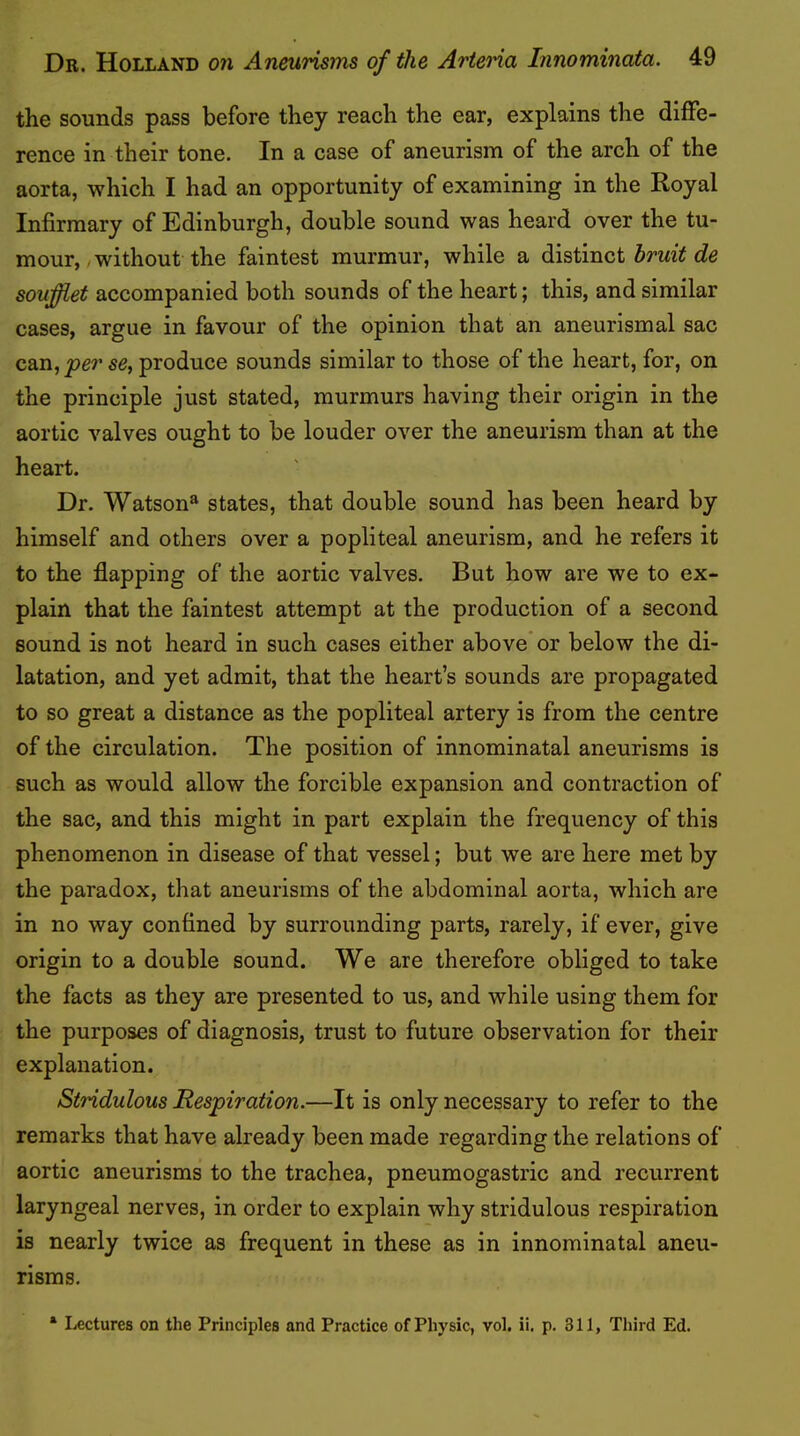 the sounds pass before they reach the ear, explains the diffe- rence in their tone. In a case of aneurism of the arch of the aorta, which I had an opportunity of examining in the Royal Infirmary of Edinburgh, double sound was heard over the tu- mour, .without the faintest murmur, while a bruit de soufiet accompanied both sounds of the heart; this, and similar cases, argue in favour of the opinion that an aneurismal sac can, 56, produce sounds similar to those of the heart, for, on the principle just stated, murmurs having their origin in the aortic valves ought to be louder over the aneurism than at the heart. Dr. Watson^ states, that double sound has been heard by himself and others over a popliteal aneurism, and he refers it to the flapping of the aortic valves. But how are we to ex- plain that the faintest attempt at the production of a second sound is not heard in such cases either above or below the di- latation, and yet admit, that the heart’s sounds are propagated to so great a distance as the popliteal artery is from the centre of the circulation. The position of innominatal aneurisms is such as would allow the forcible expansion and contraction of the sac, and this might in part explain the frequency of this phenomenon in disease of that vessel; but we are here met by the paradox, that aneurisms of the abdominal aorta, which are in no way confined by surrounding parts, rarely, if ever, give origin to a double sound. We are therefore obliged to take the facts as they are presented to us, and while using them for the purposes of diagnosis, trust to future observation for their explanation. Siridulous Respiration.—It is only necessary to refer to the remarks that have already been made regarding the relations of aortic aneurisms to the trachea, pneumogastric and recurrent laryngeal nerves, in order to explain why stridulous respiration is nearly twice as frequent in these as in innominatal aneu- risms. * Lectures on the Principles and Practice of Physic, vol. ii. p. 311, Third Ed.