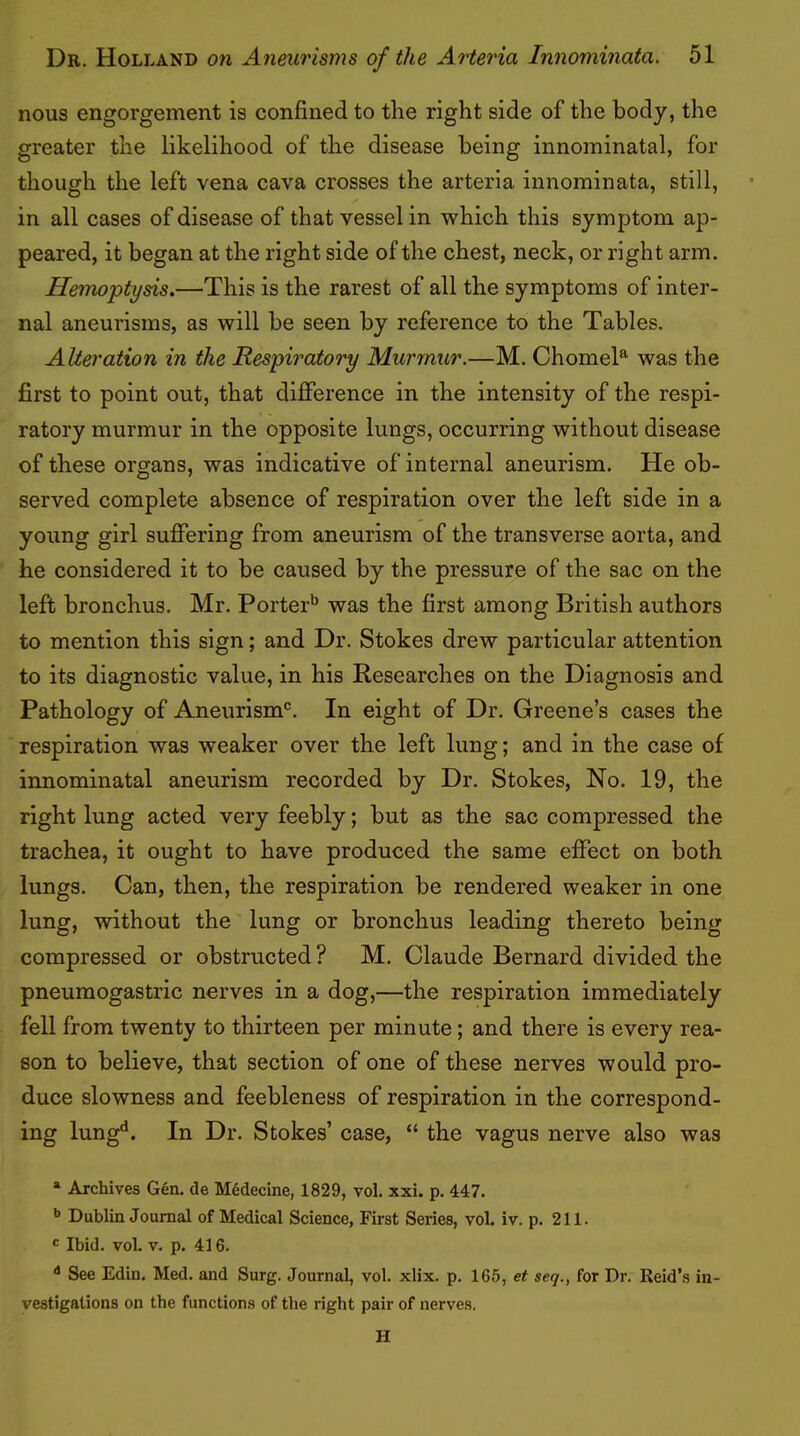 nous engorgement is confined to the right side of the body, the greater the likelihood of the disease being innominatal, for though the left vena cava crosses the arteria innominata, still, in all cases of disease of that vessel in which this symptom ap- peared, it began at the right side of the chest, neck, or right arm. Hemoptysis.—This is the rarest of all the symptoms of inter- nal aneurisms, as will be seen by reference to the Tables. Alteration in the Respiratory Murmur.—M. Chomel^ was the first to point out, that difference in the intensity of the respi- ratory murmur in the opposite lungs, occurring without disease of these organs, was indicative of internal aneurism. He ob- served complete absence of respiration over the left side in a young girl suffering from aneurism of the transverse aorta, and he considered it to be caused by the pressure of the sac on the left bronchus. Mr. Porter'* ** was the first among British authors to mention this sign; and Dr. Stokes drew particular attention to its diagnostic value, in his Researches on the Diagnosis and Pathology of Aneurism®. In eight of Dr. Greene’s cases the respiration was weaker over the left lung; and in the case of innominatal aneurism recorded by Dr. Stokes, No. 19, the right lung acted very feebly; but as the sac compressed the trachea, it ought to have produced the same effect on both lungs. Can, then, the respiration be rendered weaker in one lung, without the lung or bronchus leading thereto being compressed or obstructed ? M. Claude Bernard divided the pneumogastric nerves in a dog,—the respiration immediately fell from twenty to thirteen per minute; and there is every rea- son to believe, that section of one of these nerves would pro- duce slowness and feebleness of respiration in the correspond- ing lung^. In Dr. Stokes’ case, “ the vagus nerve also was * Archives Gen. de Mddecine, 1829, vol. xxi. p. 447. ** Dublin Journal of Medical Science, First Series, vol. iv. p. 211. c Ibid. vol. V. p. 416. See Edin. Med. and Surg. Journal, vol. xlix. p. 165, et seq., for Dr. Reid’s in- vestigations on the functions of the right pair of nerves. H