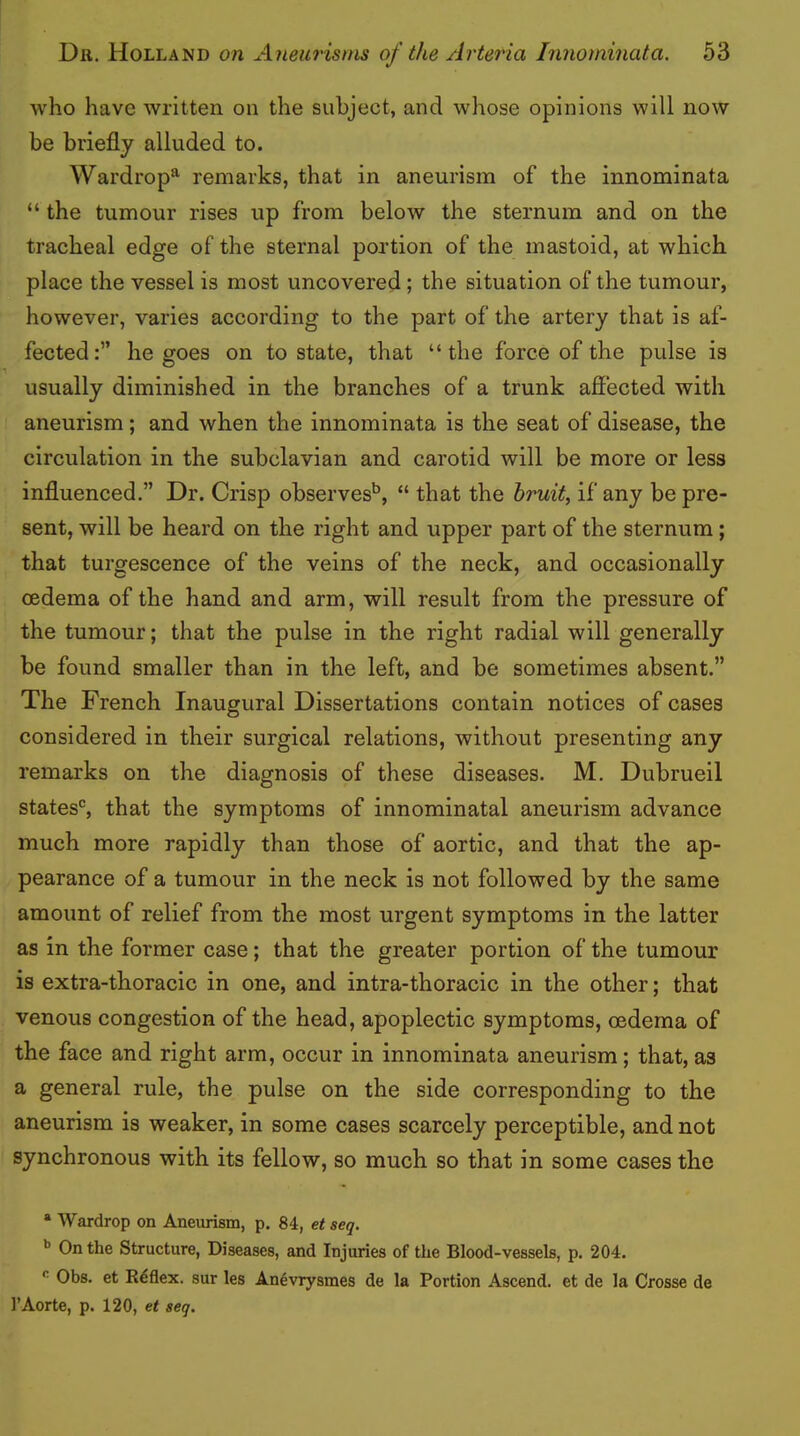 who have written on the subject, and whose opinions will now be briefly alluded to. Wardrop^ remarks, that in aneurism of the innominata “ the tumour rises up from below the sternum and on the tracheal edge of the sternal portion of the mastoid, at which place the vessel is most uncovered; the situation of the tumour, however, varies according to the part of the artery that is af- fected:” he goes on to state, that “the force of the pulse is usually diminished in the branches of a trunk affected with aneurism; and when the innominata is the seat of disease, the circulation in the subclavian and carotid will be more or less influenced.” Dr. Crisp observes* **’, “ that the bruit, if any be pre- sent, will be heard on the right and upper part of the sternum; that turgescence of the veins of the neck, and occasionally oedema of the hand and arm, will result from the pressure of the tumour; that the pulse in the right radial will generally be found smaller than in the left, and be sometimes absent.” The French Inaugural Dissertations contain notices of cases considered in their surgical relations, without presenting any remarks on the diagnosis of these diseases. M. Dubrueil states'^, that the symptoms of innominatal aneurism advance much more rapidly than those of aortic, and that the ap- pearance of a tumour in the neck is not followed by the same amount of relief from the most urgent symptoms in the latter as in the former case; that the greater portion of the tumour is extra-thoracic in one, and intra-thoracic in the other; that venous congestion of the head, apoplectic symptoms, oedema of the face and right arm, occur in innominata aneurism; that, as a general rule, the pulse on the side corresponding to the aneurism is weaker, in some cases scarcely perceptible, and not synchronous with its fellow, so much so that in some cases the * Wardrop on Aneurism, p. 84, et seq. ** On the Structure, Diseases, and Injuries of the Blood-vessels, p. 204. Obs. et Rdflex. sur les An^vrysmes de la Portion Ascend, et de la Crosse de I’Aorte, p. 120, et seq.