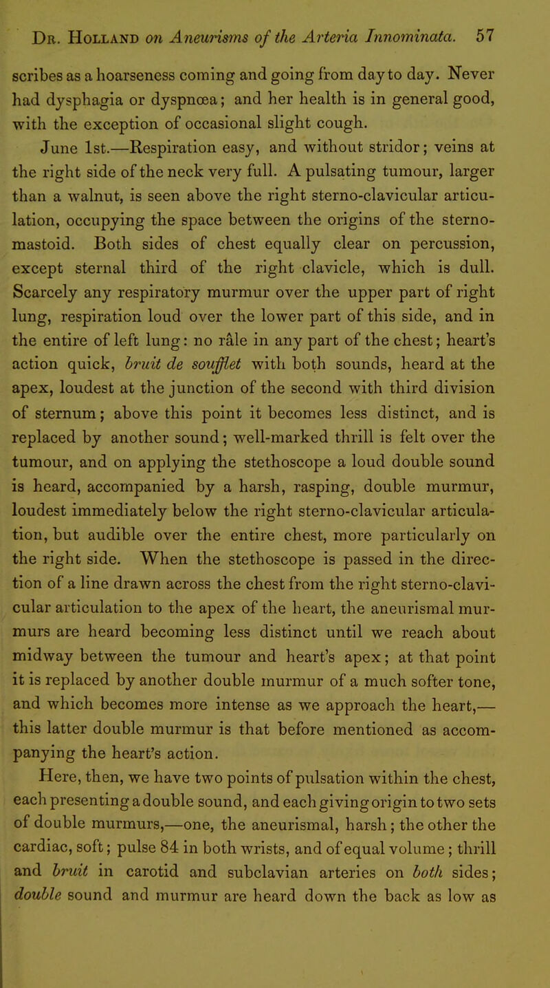 scribes as a hoarseness coming and going from day to day. Never had dysphagia or dyspnoea; and her health is in general good, with the exception of occasional slight cough. June 1st.—Respiration easy, and without stridor; veins at the right side of the neck very full. A pulsating tumour, larger than a walnut, is seen above the right sterno-clavicular articu- lation, occupying the space between the origins of the sterno- mastoid. Both sides of chest equally clear on percussion, except sternal third of the right clavicle, which is dull. Scarcely any respiratory murmur over the upper part of right lung, respiration loud over the lower part of this side, and in the entire of left lung: no rMe in any part of the chest; heart’s action quick, druit de soufdet with both sounds, heard at the apex, loudest at the junction of the second with third division of sternum; above this point it becomes less distinct, and is replaced by another sound; well-marked thrill is felt over the tumour, and on applying the stethoscope a loud double sound is heard, accompanied by a harsh, rasping, double murmur, loudest immediately below the right sterno-clavicular articula- tion, but audible over the entire chest, more particularly on the right side. When the stethoscope is passed in the direc- tion of a line drawn across the chest from the right sterno-clavi- cular articulation to the apex of the heart, the aneurismal mur- murs are heard becoming less distinct until we reach about midway between the tumour and heart’s apex; at that point it is replaced by another double murmur of a much softer tone, and which becomes more intense as we approach the heart,— this latter double murmur is that before mentioned as accom- panying the heart’s action. Here, then, we have two points of pulsation within the chest, each presenting a double sound, and each giving origin to two sets of double murmurs,—one, the aneurismal, harsh; the other the cardiac, soft; pulse 84 in both wrists, and of equal volume; thrill and bruit in earotid and subclavian arteries on both sides; double sound and murmur are heard down the back as low as