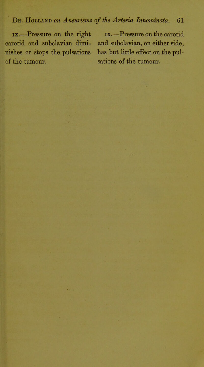 IX.—Pressure on the right ix.—Pressure on the carotid carotid and subclavian dimi- and subclavian, on either side, nishes or stops the pulsations has but little effect on the pul- of the tumour. sations of the tumour.