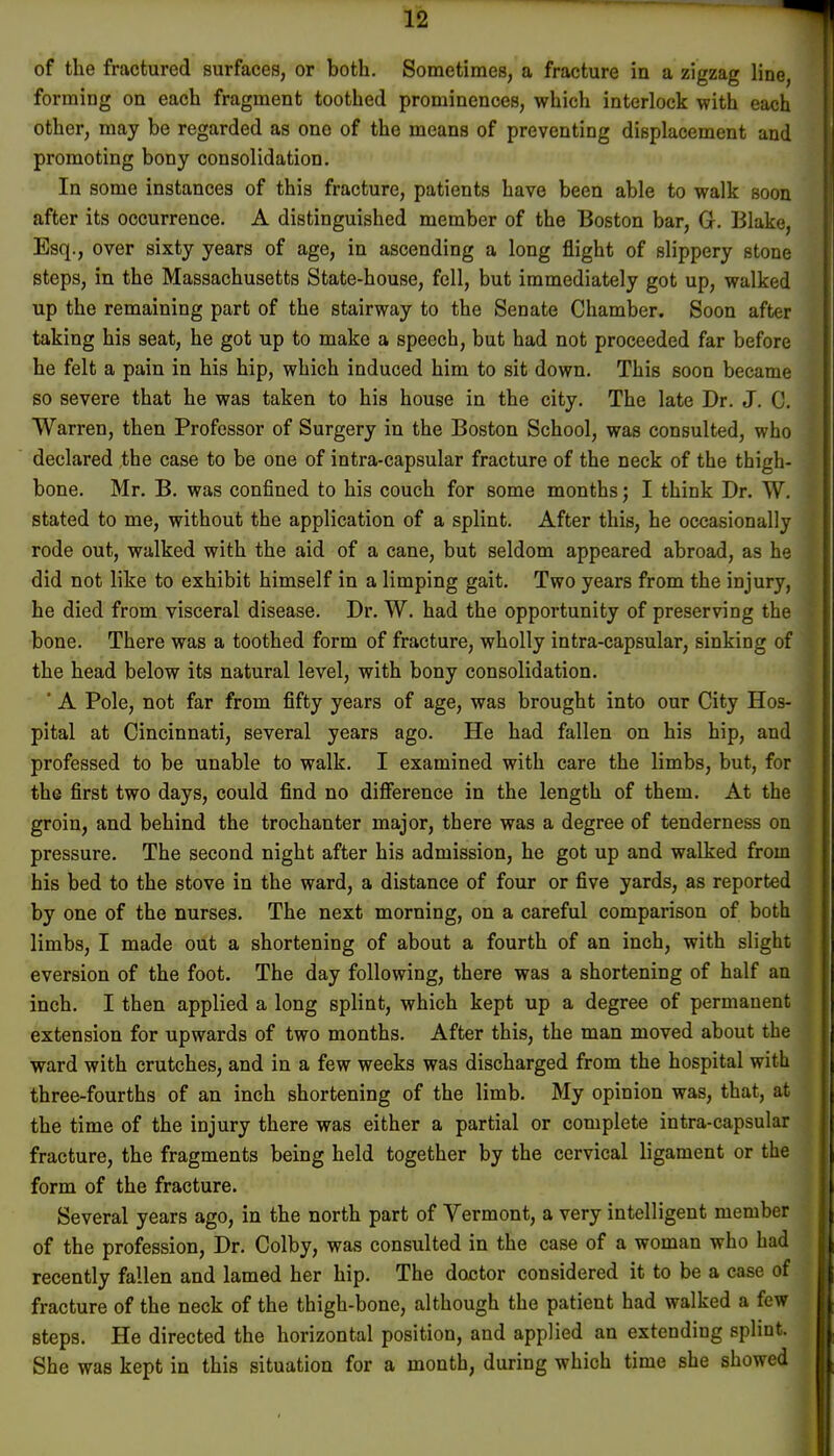 of the fractured surfaces, or both. Sometimes, a fracture in a zigzag line, forming on each fragment toothed prominences, which interlock with each other, may be regarded as one of the means of preventing displacement and promoting bony consolidation. In some instances of this fracture, patients have been able to walk soon after its occurrence. A distinguished member of the Boston bar, G. Blake, Esq., over sixty years of age, in ascending a long flight of slippery stone steps, in the Massachusetts State-house, fell, but immediately got up, walked up the remaining part of the stairway to the Senate Chamber. Soon after taking his seat, he got up to make a speech, but had not proceeded far before he felt a pain in his hip, which induced him to sit down. This soon became so severe that he was taken to his house in the city. The late Dr. J. C. Warren, then Professor of Surgery in the Boston School, was consulted, who declared the case to be one of intra-capsular fracture of the neck of the thigh- bone. Mr. B. was confined to his couch for some months; I think Dr. W. stated to me, without the application of a splint. After this, he occasionally rode out, walked with the aid of a cane, but seldom appeared abroad, as he did not like to exhibit himself in a limping gait. Two years from the injury, he died from visceral disease. Dr. W. had the opportunity of preserving the bone. There was a toothed form of fracture, wholly intra-capsular, sinking of the head below its natural level, with bony consolidation. ' A Pole, not far from fifty years of age, was brought into our City Hos- pital at Cincinnati, several years ago. He had fallen on his hip, and professed to be unable to walk. I examined with care the limbs, but, for the first two days, could find no difference in the length of them. At the groin, and behind the trochanter major, there was a degree of tenderness on pressure. The second night after his admission, he got up and walked from his bed to the stove in the ward, a distance of four or five yards, as reported by one of the nurses. The next morning, on a careful comparison of both limbs, I made out a shortening of about a fourth of an inch, with slight eversion of the foot. The day following, there was a shortening of half an inch. I then applied a long splint, which kept up a degree of permanent extension for upwards of two months. After this, the man moved about the ward with crutches, and in a few weeks was discharged from the hospital with three-fourths of an inch shortening of the limb. My opinion was, that, at the time of the injury there was either a partial or complete intra-capsular fracture, the fragments being held together by the cervical ligament or the form of the fracture. Several years ago, in the north part of Yermont, a very intelligent member of the profession, Dr. Colby, was consulted in the case of a woman who had recently fallen and lamed her hip. The doctor considered it to be a case of fracture of the neck of the thigh-bone, although the patient had walked a few steps. He directed the horizontal position, and applied an extending splint. She was kept in this situation for a month, during which time she showed