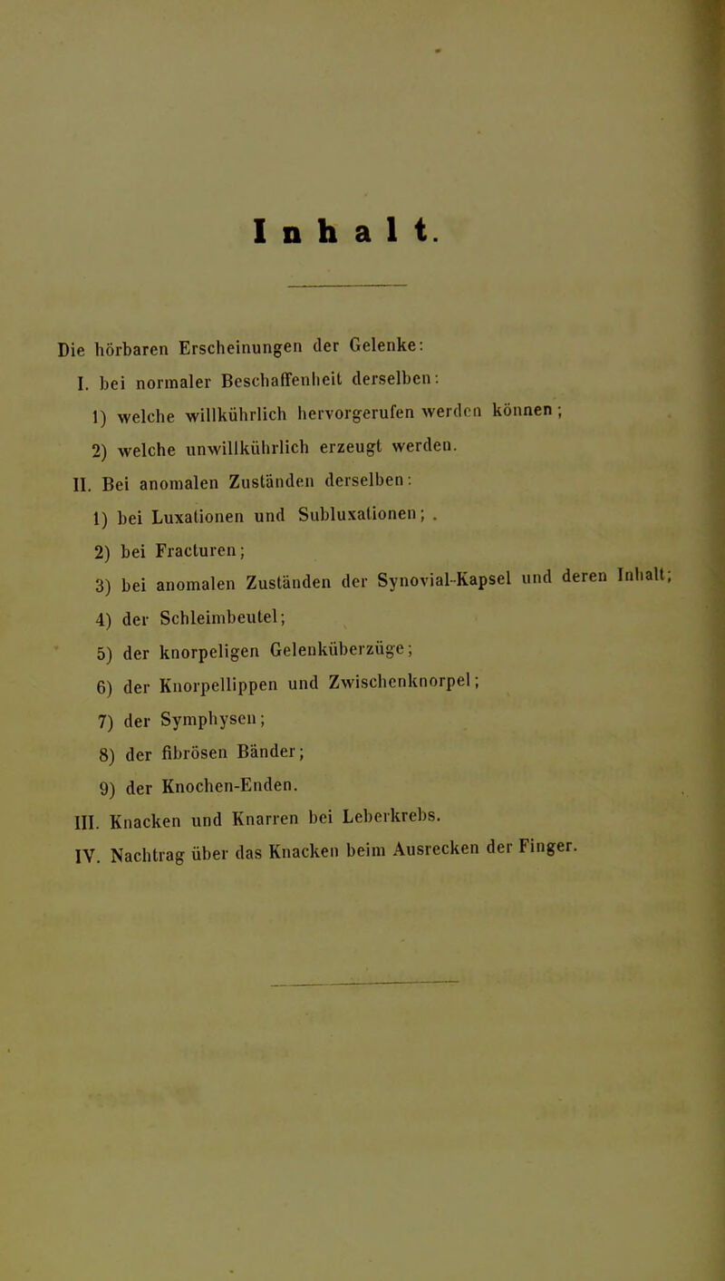 Inhalt. Die hörbaren Erscheinungen der Gelenke: I. bei normaler Beschaffenlieit derselben: 1) welche willkührlich hervorgerufen werden können; 2) welche unwillkührlich erzeugt werden. II. Bei anomalen Zuständen derselben: 1) bei Luxationen und Subluxationen; . 2) bei Fracturen; 3) bei anomalen Zuständen der Synovial-Kapsel und deren 4) der Schleimbeutel; 5) der knorpeligen Gelenküberzüge; 6) der Knorpellippen und Zwischcnknorpel; 7) der Symphysen; 8) der fibrösen Bänder; 9) der Knochen-Enden. III. Knacken und Knarren bei Leberkrebs.