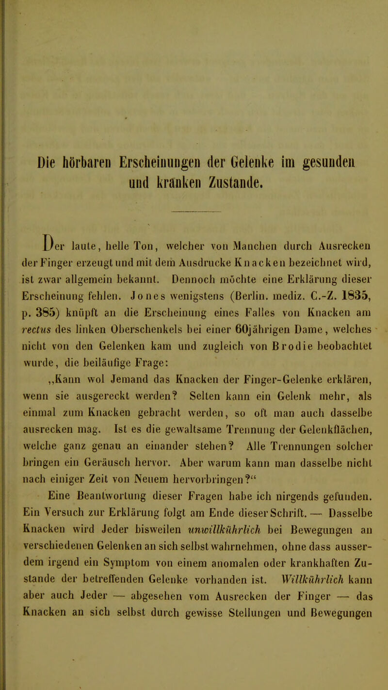 Die hörbaren Erscheinungen der Gelenke im gesunden und l^ranken Zustande. Der laute, helle Ton, welcher von Manchen durch Ausrecken der Finger erzeugt und mit dem Ausdrucke Knacken bezeichnet wird, ist zwar allgemein bekannt. Dennoch möchte eine Erklärung dieser Erscheinung fehlen. Jones wenigstens (Berlin, mediz. C.-Z. 1835, p. 385) knüpft an die Erscheinung eines Falles von Knacken am rectus des Unken Oberschenkels bei einer 60jährigen Dame, welches nicht von den Gelenken kam und zugleich von Brodie beobachtet wurde, die beiläufige Frage: ,,Kann wol Jemand das Knacken der Finger-Gelenke erklären, wenn sie ausgereckt werden? Selten kann ein Gelenk mehr, als einmal zum Knacken gebracht werden, so oft man auch dasselbe ausrecken mag. Ist es die gewaltsame Trennung der Gelenkflächen, welche ganz genau an einander stehen? Alle Trennungen solcher bringen ein Geräusch hervor. Aber warum kann man dasselbe nicht nach einiger Zeit von Neuem hervorbringen? Eine Beantwortung dieser Fragen habe ich nirgends gefunden. Ein Versuch zur Erklärung folgt am Ende dieser Schrift.— Dasselbe Knacken wird Jeder bisweilen unwillkührlich bei Bewegungen an verschiedenen Gelenken an sich selbst wahrnehmen, ohne dass ausser- dem irgend ein Symptom von einem anomalen oder krankhaften Zu- stande der betreffenden Gelenke vorhanden ist. Willkührlich kann aber auch Jeder — abgesehen vom Ausrecken der Finger — das Knacken an sich selbst durch gewisse Stellungen und Bewegungen