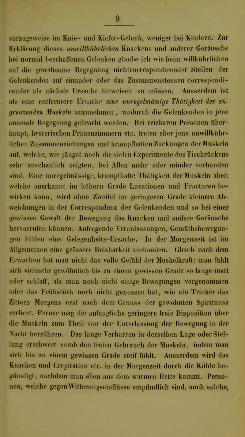 vorzugsweise im Knie- und Kiefer-Gelenk, weniger bei Kindern. Zur Erklärung dieses unwillMMichen Knackens und anderer Geräusche bei normal beschaffenen Gelenken glaube ich wie beim willkübrlichen auf die gewaltsame Begegnung nichtcorrespondirender Stellen der Gelenkenden auf einander oder das Zusammenstossen correspondi- render als nächste Ursache hinweisen zu müssen. Ausserdem ist als eine entferntere Ursache eine wiregelmässige Thätigkeit der an- grenzenden Muskeln anzunehmen, wodurch die Gelenkenden in jene anomale Begegnung gehracht werden. Bei reizbaren Personen über- haupt, hysterischen Frauenzimmern etc. treten eher jene unwillkühr- lichen Zusammenziehungen und krampfliaften Zuckungen der Muskeln auf, welche, wie jüngst noch die vielen Experimente des Tischrückens sehr anschaulich zeigten, bei Allen mehr oder minder vorhanden sind. Eine unregelmässige, krampfhafte Thätigkeit der Muskeln aber, welche anerkannt im höhern Grade Luxationen und Fracturen be- vvii'ken kann, wird ohne Zweifel im geringeren Grade kleinere Ab- weichungen in der Correspondenz der Gelenkenden und so bei einer gewissen Gewalt der Bewegung das Knacken und andere Geräusche hervorrufen können. Aufregende Veranlassungen, Gemüthsbewegun- gen bilden eine Gelegenheits-Ursache. In der Morgenzeit ist im Allgemeinen eine grössere Reizbarkeit vorhanden. Gleich nach dem Erwachen hat man nicht das volle Gefühl der Muskelkraft; man fühlt sich vielmehr gewöhnlich bis zu einem gewissen Grade so lange matt oder schlaff, als man noch nicht einige Bewegungen vorgenommen oder das Frühstück noch nicht genossen hat, wie ein Trinker das Zittern Morgens erst nach dem Genuss der gewohnten Spirituosa verliert. Ferner mag die anfängliche geringere freie Disposition über die Mu.skeln zum Theil von der Unterlassung der Bewegung in der Nacht herrühren. Das lange Verharren in derselben Lage oder Stel- lung erschwert vorab den freien Gebrauch der Muskeln, indem man sich bis zu einem gewissen Grade steif fühlt. Ausserdem wird das Knacken und Crepitation etc. in der Morgenzeit durch die Kühle be- günstigt, nachdem man eben aus dem warmen Bette kommt. Perso- nen, welche gegen Witterungseinflüsse empfindlich sind, auch solche,