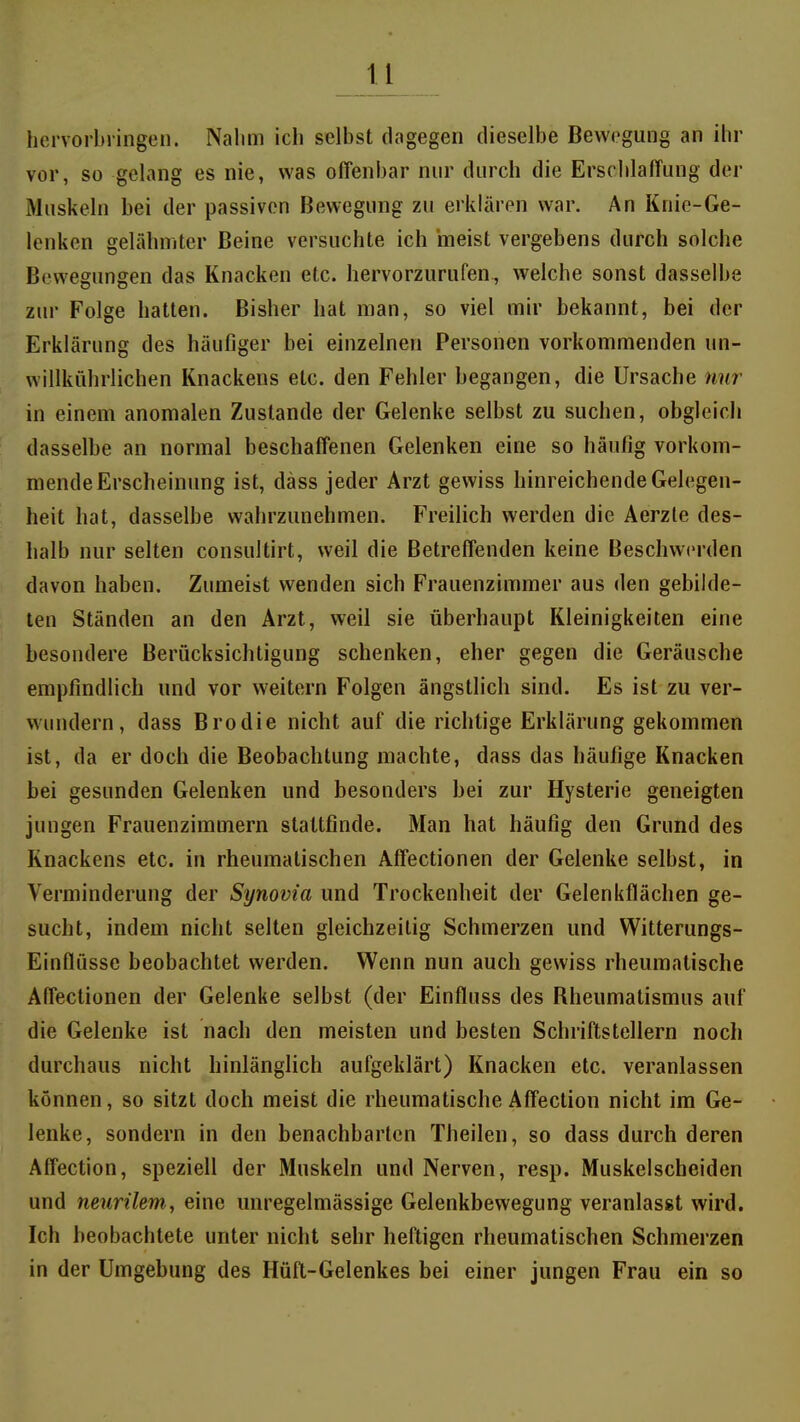 u hervorbringen. Nahm ich selbst dagegen dieselbe Bewegung an ihr vor, so gelang es nie, was offenbar nur durch die ErschlafTung der Muskeln bei der passiven Bewegung zu erklären war. An Knie-Ge- lenken gelähmter Beine versuchte ich meist vergebens durch solche Bewegungen das Knacken etc. hervorzurufen, welche sonst dasselbe zur Folge hatten. Bisher hat man, so viel mir bekannt, bei der Erklärung des häufiger bei einzelnen Personen vorkommenden un- willkührlichen Knackens etc. den Fehler begangen, die Ursache nur in einem anomalen Zustande der Gelenke selbst zu suchen, obgleich dasselbe an normal beschaffenen Gelenken eine so häufig vorkom- mende Erscheinung ist, däss jeder Arzt gewiss hinreichende Gelegen- heit hat, dasselbe wahrzunehmen. Freilich werden die Aerzle des- halb nur selten consultirt, weil die Betreffenden keine Beschwerden davon haben. Zumeist wenden sich Frauenzimmer aus den gebilde- ten Ständen an den Arzt, weil sie überhaupt Kleinigkeiten eine besondere Berücksichtigung schenken, eher gegen die Geräusche empfindlich und vor weitem Folgen ängstlich sind. Es ist zu ver- wundern, dass Brodie nicht auf die richtige Erklärung gekommen ist, da er doch die Beobachtung machte, dass das häufige Knacken bei gesunden Gelenken und besonders bei zur Hysterie geneigten jungen Frauenzimmern staltfinde. Man hat häufig den Grund des Knackens etc. in rheumatischen Affectionen der Gelenke selbst, in Verminderung der Synovia und Trockenheit der Gelenkflächen ge- sucht, indem nicht selten gleichzeitig Schmerzen und Witterungs- Einflüsse beobachtet werden. Wenn nun auch gewiss rheumatische Affectionen der Gelenke selbst (der Einfluss des Bheumatismus auf die Gelenke ist nach den meisten und besten Schriftstellern noch durchaus nicht hinlänglich aufgeklärt) Knacken etc. veranlassen können, so sitzt doch meist die rheumatische Affection nicht im Ge- lenke, sondern in den benachbarten Theilen, so dass durch deren Affection, speziell der Muskeln und Nerven, resp. Muskelscheiden und neurilem, eine unregelmässige Gelenkbevvegung veranlasst wird. Ich beobachtete unter nicht sehr heftigen rheumatischen Schmerzen in der Umgebung des Hüft-Gelenkes bei einer jungen Frau ein so
