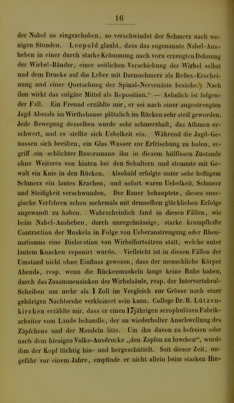 der Nabel so eingescholien, so verschwindet der Schmerz nacli we- nigen Stunden. Leopold glaubt, dass das sogenannte Nabel-Aus- heben in einer durch starke Krüuniiung nach vorn erzeugten Dehnung der Wirbel-Bänder, einei- seitlichen Verschiebung der Wirbel selbst und dem Drucke auf die Leber mit Darmschmerz als Rellex-Erschei- nung und einer Quetschung der Spinal-Nerveiiäsle bestehe.^ Nach ihm wiikt das vulgäre Mittel als Reposition. — Aehnlich ist folgen- der Fall. Ein Freund erzählte mir, er sei nach einer angestrengten Jagd Abends imWirthshause plötzlich im Rücken sehr steif geworden. Jede Bewegung desselben wurde sehr schmerzhaft, das Atbmen er- schwert, und es stellte sich Uebelkeit ein. Während die Jagd-Ge- nossen sich beeilten, ein Glas Wasser zur Erfrischung zu holen, er- griff ein schlichter Bauersmann ihn in diesem hülfloseu Zustande ohne Weiteres von hinten bei den Schultern und stemmte mit Ge- walt ein Knie in den Rücken. Alsobald erfolgte unter sehr lieftigem Schmerz ein lautes Krachen, und sofort waren Uebelkeit. Schmerz und Steifigkeit verschwunden. Der Bauer behauptete, dieses ener- gische Verfahren schon mehrmals mit demselben glückhchen Erfolge angewandt zu haben. Wahrscheinlich fand in diesen Fällen, wie beim Nabel-Ausheben, durch unregelmässige, starke krampfliafte Contraction der Muskeln in Folge von Ueberanstrengung oder Rheu- matismus eine Dislocation von Wirbelfortsätzen statt, welche unter lautem Knacken reponirt wurde. Vielleicht ist in diesen Fällen der Umstand nicht ohne Einfluss gewesen, dass der menschliche Körper Abends, rcsp. wenn die Rückenmuskeln lange keine Ruhe haben, durch das Zusammensinken der Wirbelsäule, resp. der Intervertebral- Scheiben um mehr als 1 Zoll im Vergleich zur Grösse nach einer gehörigen Nachtsruhe verkleinert sein kann. College Dr.R. Lützen- kirchen erzählte mir, dass er einen 17jährigen scrophulösenFabrik- arbeiter vom Lande behandle, der an wiederholter Anschwellung des Zäpfchens und der Mandeln litte. Um ihn davon zu befreien oder nach dem hiesigen Volks-Ausdrucke „den Zapfen zu brechen, wurde ihm der Kopf tüchtig hin- und hergeschüttelt. Seit dieser Zeit, un- gefähr vor einem Jahre, empfinde er nicht allein beim starken Hin-