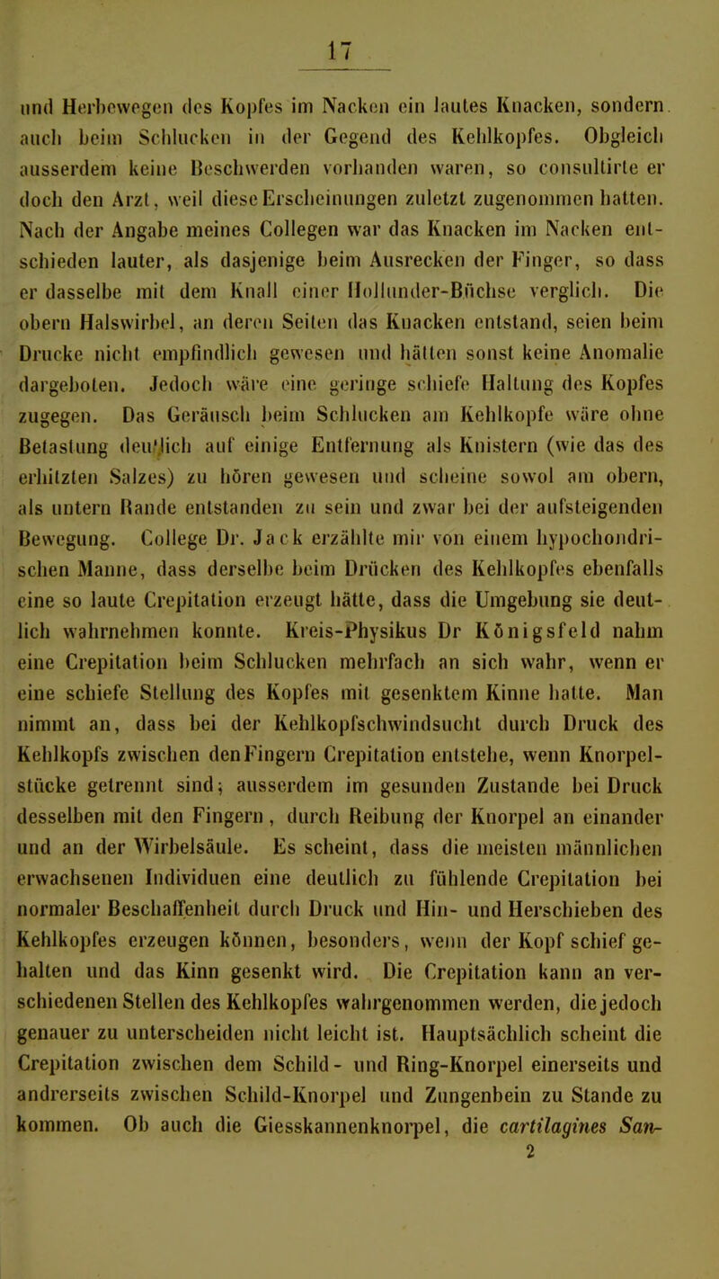 und Herl)ewpg(3n des Kopfes im Nacken ein Jautes Knacken, sondern, ancli beim Schlucken in der Gegend des Kehlkopfes. Obgleich ausserdem keine Beschwerden voriianden waren, so consnllirle er doch den Arzt, weil diese Erscheinungen zuletzt zugenommen hatten. Nach der Angabe meines Collegen war das Knacken im Nacken ent- schieden lauter, als dasjenige beim Ausrecken der Finger, so dass er dasselbe mit dem Knall einer HoJIunder-Bnchse verglich. Die obern Halswirbel, an deren Seilen das Knacken entstand, seien beim Drucke nicht empfindlich gewesen und hallen sonst keine Anomalie dargeboten. Jedoch w^re eine geringe schiefe Haltung des Kopfes zugegen. Das Geräusch beim Schlucken ajn Kehlkopfe wäre ohne Betastung deutlich auf einige Entfernung als Knistern (wie das des erhitzten Salzes) zu hören gewesen und scheine sowol am obern, als untern Bande entstanden zu sein und zwar bei der aufsteigenden Bewegung. College Dr. Jack erzählte mir von einem hypochondri- schen Manne, dass derselbe beim Drücken des Kehlkopfes ebenfalls eine so laute Crepitation erzeugt hätte, dass die Umgebung sie deut- lich wahrnehmen konnte. Kreis-Physikus Dr Königsfeld nahm eine Crepitation beim Schlucken mehrfach an sich wahr, wenn er eine schiefe Stellung des Kopfes mit gesenktem Kinne hatte. Man nimmt an, dass bei der Kehlkopfschwindsucht durch Druck des Kehlkopfs zwischen den Fingern Crepitation entstehe, wenn Knorpel- stücke getrennt sind; ausserdem im gesunden Zustande bei Druck desselben mit den Fingern, durch Reibung der Knorpel an einander und an der Wirbelsäule. Es scheint, dass die meisten männlichen erwachsenen Individuen eine deutlich zu fühlende Crepitation bei normaler Beschaffenheil durch Druck und Hin- und Herschieben des Kehlkopfes erzeugen können, besonders, wenn der Kopf schief ge- halten und das Kinn gesenkt wird. Die Crepitation kann an ver- schiedenen Stellen des Kehlkopfes wahrgenommen werden, die jedoch genauer zu unterscheiden nicht leicht ist. Hauptsächlich scheint die Crepitation zwischen dem Schild - und Ring-Knorpel einerseits und andrerseits zwischen Schild-Knorpel und Zungenbein zu Stande zu kommen. Ob auch die Giesskannenknorpel, die cartilagines Sati- 2