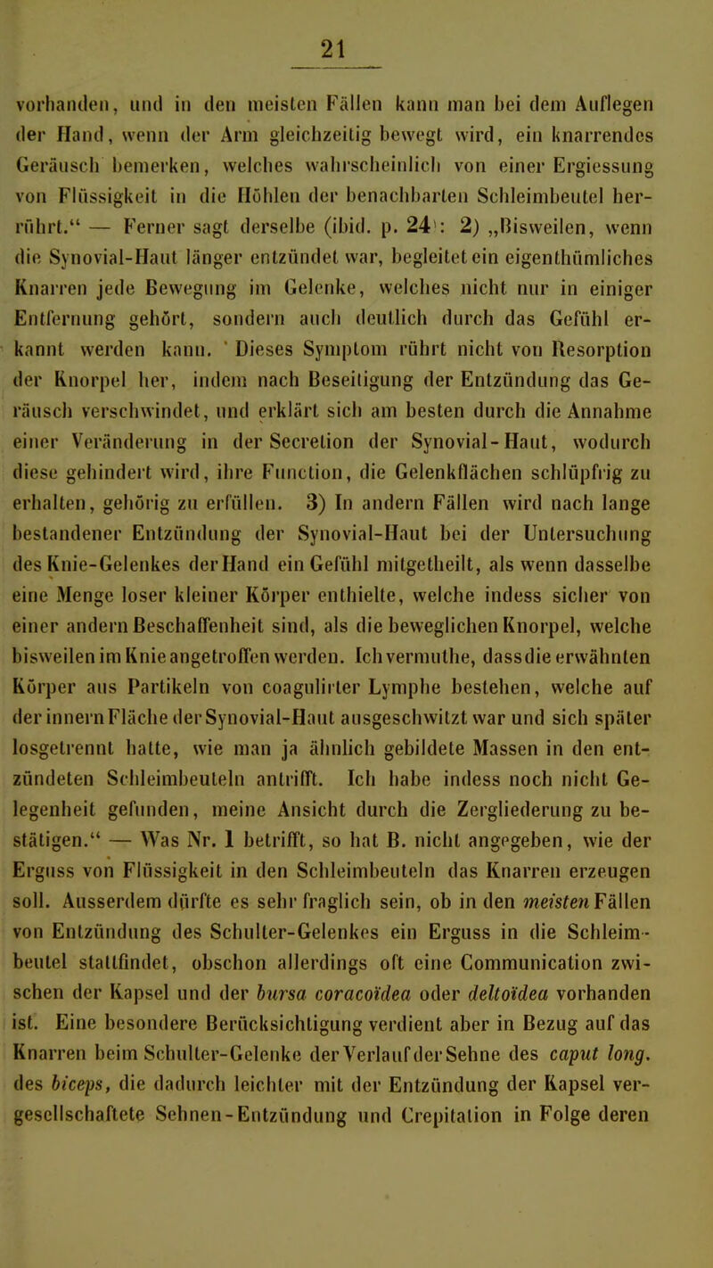 vorhanden, und in den meisten Fällen kann man bei dem Auflegen der Hand, wenn der Arm gleichzeitig bewegt wird, ein knarrendes Geräusch bemerken, welches wahrscheinlich von einer Ergiessung von Flüssigkeit in die Höhlen der benachbarten Schleimbeutel her- rührt. — Ferner sagt derselbe (ibid. p. 24': 2) „Bisweilen, wenn die Synovial-Haut länger entzündet war, begleitet ein eigenthümliches Knarren jede Bewegung im Gelenke, welches nicht nur in einiger Entfernung gehört, sondern auch deutlich durch das Gefühl er- kannt werden kann.  Dieses Symptom rührt nicht von Resorption der Knorpel her, indem nach Beseitigung der Entzündung das Ge- räusch verschwindet, und erklärt sich am besten durch die Annahme einer Veränderung in der Secretion der Synovial-Haut, wodurch diese gehindert wird, ihre Function, die Gelenkflächen schlüpfrig zu erhalten, gehörig zu erfüllen. 3) In andern Fällen wird nach lange bestandener Entzündung der Synovial-Haut bei der Untersuchimg des Knie-Gelenkes derHand ein Gefühl mitgetheilt, als wenn dasselbe eine Menge loser kleiner Körper enthielte, welche indess sicher von einer andern Beschaflenheit sind, als die beweglichen Knorpel, welche bisweilen im Knie angetroffen werden. Ich vermuthe, dassdie erwähnten Körper aus Partikeln von coagulirter Lymphe bestehen, welche auf der Innern Fläche der Synovial-Haut ausgeschwitzt war und sich später losgetrennt hatte, wie man ja ähnlich gebildete Massen in den ent- zündeten Schleimbeuteln antrifft. Ich habe indess noch nicht Ge- legenheit gefunden, meine Ansicht durch die Zergliederung zu be- stätigen. — Was Nr. 1 betrifft, so hat B. nicht angegeben, wie der Ergiiss von Flüssigkeit in den Schleimbeuteln das Knarren erzeugen soll. Ausserdem dürfte es sehr fraglich sein, ob in den meistenFäWen von Entzündung des Schuller-Gelenkes ein Erguss in die Schleim- beulel stattfindet, obschon allerdings oft eine Communication zwi- schen der Kapsel und der bursa coracoidea oder deltoidea vorhanden ist. Eine besondere Berücksichtigung verdient aber in Bezug auf das Knarren beim Schulter-Gelenke der Verlauf derSehne des caput long. des biceps, die dadurch leichler mit der Entzündung der Kapsel ver- gesellschaftete Sehnen-Entzündung und Crepitalion in Folge deren