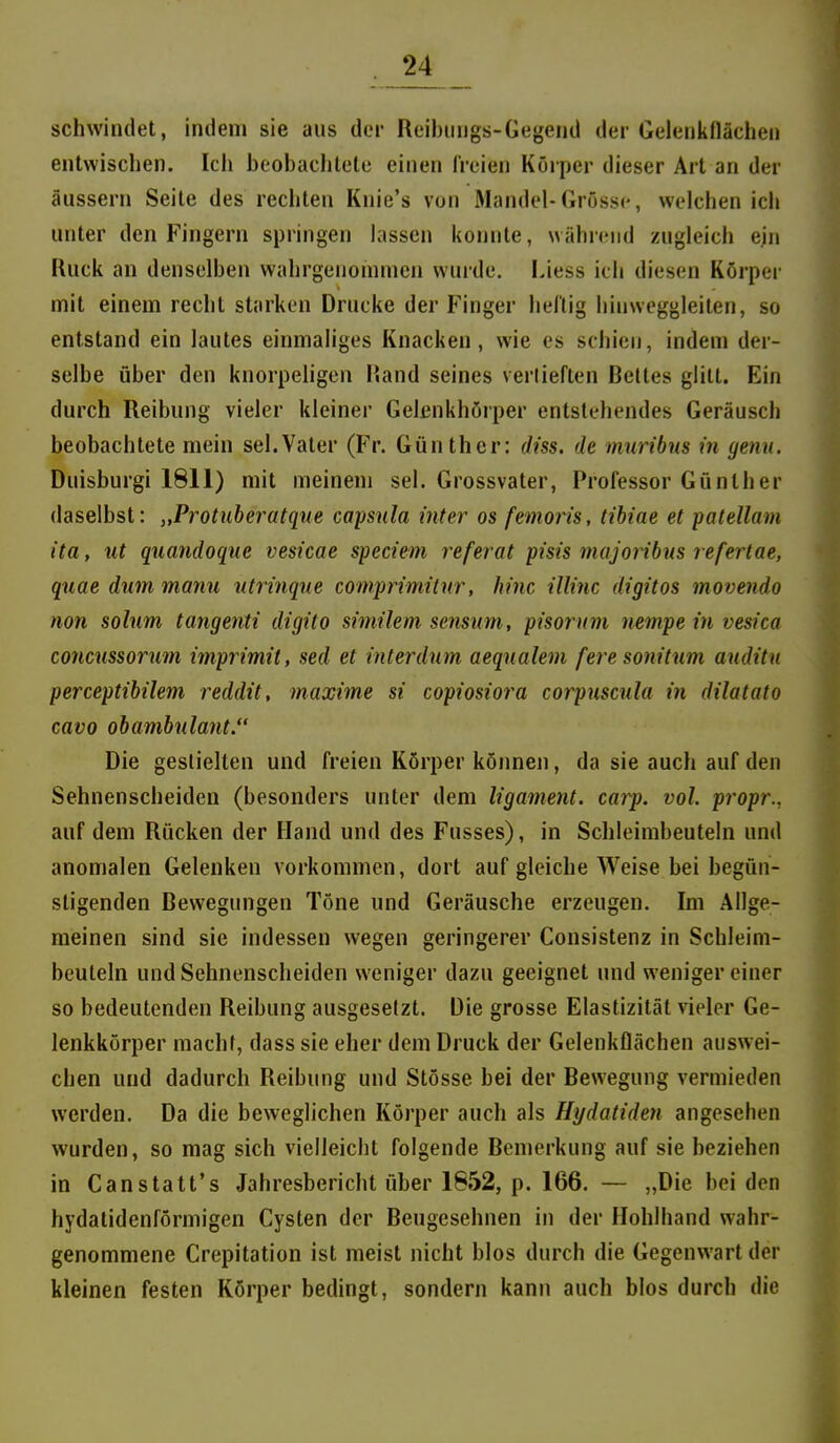 schwindet, indem sie aus der Reibiings-Gegend der Gelenkllächen entwischen. Ich beobachtete einen freien Körper dieser Art an der äussern Seite des rechten Knie's von Mandel-Grösse, welchen ich unter den Fingern springen lassen konnte, während zugleich ein Ruck an denselben wahrgenommen vvuide. Liess ich diesen Körper mit einem recht starken Drucke der Finger heilig hiuweggleiten, so entstand ein lautes einmaliges Knacken, wie es schien, indem der- selbe über den knorpeligen Hand seines verlieften Bettes glitt. Ein durch Reibung vieler kleiner Gelcnkhörper entstehendes Geräusch beobachtete mein sei.Vater (Fr. Günther: diss. de muribns in genn. Duisburgi 1811) mit meinem sei. Grossvater, Professor Günther daselbst: „Protuberatque Capsula inter os femoris, tibiae et patellam ita, ut quandoque vesicae speciem referat pisis niajojibm refertae, quae dum manu utrinque comprimitnr, hinc Ulinc digttos movendo non solum tangenti digito similem sensum, pisorum nempe in vesica concussorum imprimit, sed et interdum aeqnalem fere sonitum auditn perceptibilem reddit, maxime si copiosiora corpuscula in dilatato cavo obambulant. Die gestielten und freien Körper köimen, da sie auch auf den Sehnenscheiden (besonders unter dem ligament. carp. vol. propr., auf dem Rücken der Hand und des Fusses), in Schleimbeuteln und anomalen Gelenken vorkommen, dort auf gleiche Weise bei begün- stigenden Bewegungen Töne und Geräusche erzeugen. Im Allge- meinen sind sie indessen wegen geringerer Consistenz in Schleim- beuteln und Sehnenscheiden weniger dazu geeignet und weniger einer so bedeutenden Reibung ausgesetzt. Die grosse Elastizität vieler Ge- lenkkörper macht, dass sie eher dem Druck der Gelenkflächen auswei- chen und dadurch Reibung und Stösse bei der Bewegung vermieden werden. Da die beweglichen Körper auch als Hydatiden angesehen wurden, so mag sich vielleicht folgende Bemerkung auf sie beziehen in Canstatt's Jahresbericht über 1652, p. 166. — „Die bei den hydatidenförmigen Cysten der Beugesehnen in der Hohlhand wahr- genommene Crepitation ist meist nicht blos durch die Gegenwart der kleinen festen Körper bedingt, sondern kann auch blos durch die