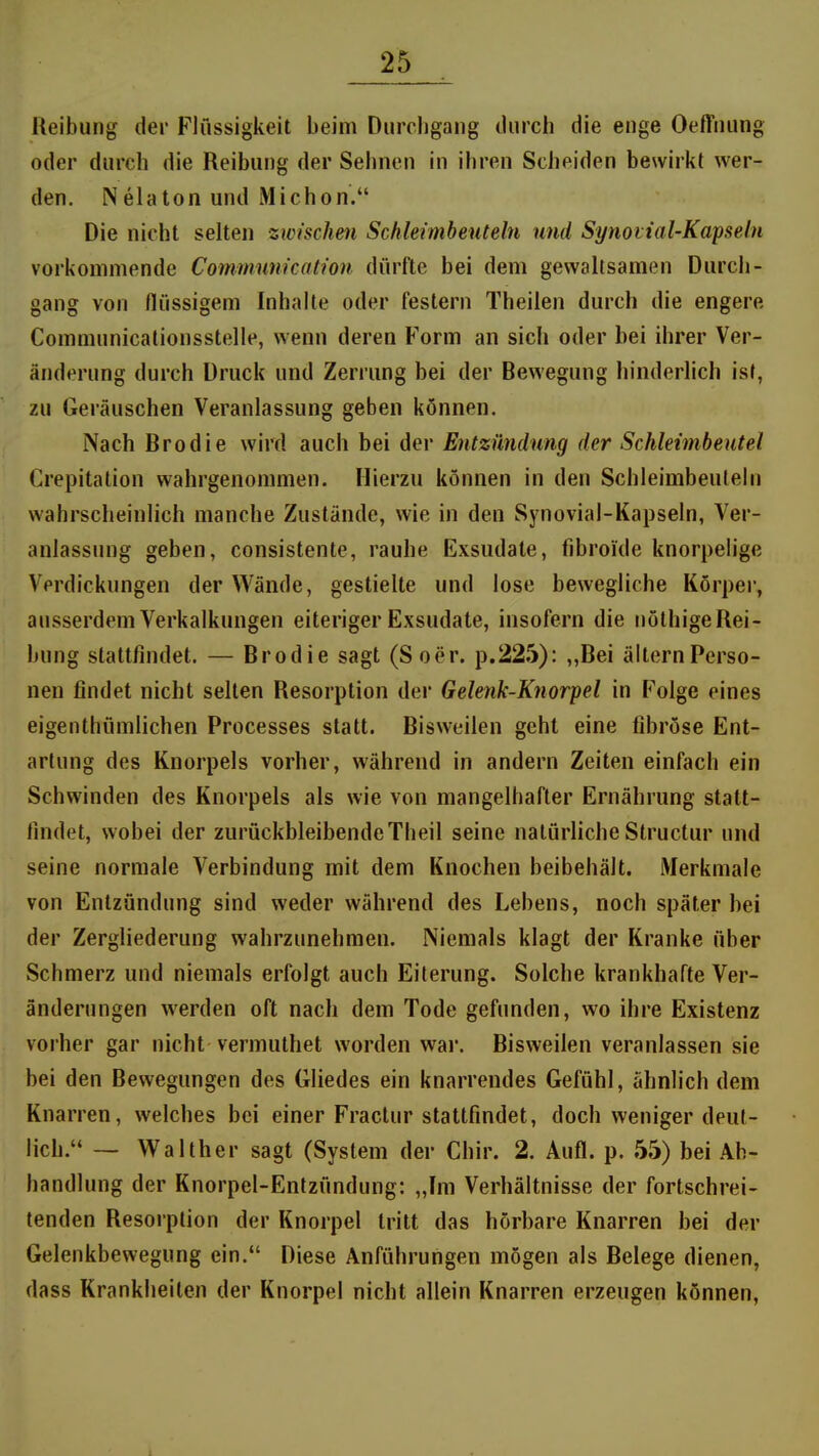 Reibung der Flüssigkeit beim Durchgang durch die enge Oeffnung oder durch die Reibung der Sehnen in ihren Scheiden bewirkt wer- den. Nelaton und Michon. Die nicht selten zwischen Schkimheuteln und Synotial-Kapseln vorkommende Commum'cation dürfte bei dem gewaltsamen Durch- gang von flüssigem Inhalte oder festern Theilen durch die engere Communicationsstelle, wenn deren Form an sich oder bei ihrer Ver- änderung durch Druck und Zerrung bei der Bewegung hinderlich ist, zu Geräuschen Veranlassung geben können. Nach Brodie wird auch bei der Entzündwig der Schleimbeutel Crepitation wahrgenommen. Hierzu können in den Schleimbeuteln wahrscheinlich manche Zustände, wie in den Synovial-Kapseln, Ver- anlassung geben, consistente, rauhe Exsudate, fibroide knorpelige Verdickungen der Wände, gestielte und lose bewegliche Körper, ausserdem Verkalkungen eiteriger Exsudate, insofern die nöthige Rei- bung stattfindet. — Brodie sagt (Soer. p.225): „Bei älternPerso- nen findet nicht selten Resorption der Gelenk-Knorpel in Folge eines eigenthümlichen Processes statt. Bisweilen geht eine fibröse Ent- artung des Knorpels vorher, während in andern Zeiten einfach ein Schwinden des Knorpels als wie von mangelhafter Ernährung statt- lindet, wobei der zurückbleibendeTheil seine natürliche Structur und seine normale Verbindung mit dem Knochen beibehält. Merkmale von Entzündung sind weder während des Lebens, noch später bei der Zergliederung wahrzunehmen. Niemals klagt der Kranke über Schmerz und niemals erfolgt auch Eiterung. Solche krankhafte Ver- änderungen werden oft nach dem Tode gefunden, wo ihre Existenz vorher gar nicht vermuthet worden wai\ Bisweilen veranlassen sie bei den Bewegungen des Gliedes ein knarrendes Gefühl, ähnlich dem Knarren, welches bei einer Fractur stattfindet, doch weniger deut- lich. — Walther sagt (System der Chir. 2. Aufl. p. 55) bei Ab- handlung der Knorpel-Entzündung: „Im Verhältnisse der fortschrei- tenden Resorption der Knorpel tritt das hörbare Knarren bei der Gelenkbewegung ein. Diese Anführungen mögen als Belege dienen, dass Krankheiten der Knorpel nicht allein Knarren erzeugen können,