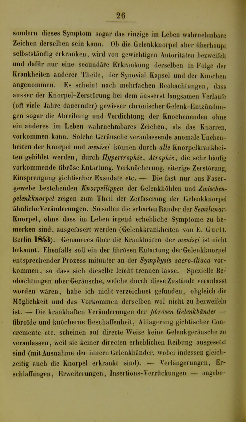 sond(!rn dieses Symptom sogar das einzige im Lel»cn wahnieliinhaie Zeichen derselben sein kann. Ob die Gelenkknorpel aber überhaupt selbstständig erkranken, wird von gewichtigen Autoritäten bezweifelt und dafnr nur eine secundäre Erkrankung derselben in Folge der Krankheiten anderer Theile, der Synovial Kapsel und der Knochen angenommen. Es scheint nach mehrfachen Beohachtungcn, dass ausser der Knorpel-Zerstörung bei dem äusserst langsamen Verlaufe (oft viele Jahre dauernder) gewisser chronischer Gelenk-Enlzfinduii- gen sogar die Abreibung und Verdichtung der Knochenenden ohne ein anderes im Leben wahi-nehmbares Zeichen, als das Knarren, vorkommen karni. Solche Geräusclie veranlassende anomale Uneben- heiten der Knorpel und menisci können durch alle Knorpelkrankhei- ten gebildet werden, durch Ht/pertrophie, Atrophie, die sehr häufig vorkommende fibröse Entartung, Verknöcherung, eiterige Zerstörung, Einsprengung gichtischer Exsudate etc. — Die fast nur aus Faser- gewebe bestehenden Knorpellippen der Geleukhöhlen und Zwischm- gelenkknorpel zeigen zum Theil der Zerfaserung der Gelenkknorpel ähnliche Veränderungen. So sollen die scharfen Ränder der Semilunar- Knorpel, ohne dass im Leben irgend erhebliche Symptome zu be- merken sind, ausgefasert werden (Gelenkkrankheiten von E. Gurll. Berlin 1853). Genaueres über die Krankheiten der menisci ist nicht bekannt. Ebenfalls soll ein der fibrösen Entartung der Gelenkknorpel entsprechender Prozess mitiniter an der Symphysis sacro-iliaca vor- kommen , so dass sich dieselbe leicht trennen lasse. Spezielle Be- obachtungen über Geräusche, welche durch diese Zustände veranlasst worden wären, habe ich nicht verzeichnet gefunden, obgleich die iMöglichkeit und das Vorkommen derselben wol nicht zu bezweifeln ist. — Die krankhaften Veränderungen der fibrösen Gelenkbänder — fibroide und knöcherne Beschalfenheit, Ablagerung gichtischer Con- cremente etc. scheinen auf directe Weise keine Gelenkgeräusche zu veranlassen, weil sie keiner directen erheblichen Reibung ausgesetzt sind (mit Ausnahme der innern Gelenkbänder, wobei indessen gleich- zeitig auch die Knorpel ejkrankt sind). — Verlängerungen, Er- schlaffungen, Erweiterungen, Insertions-Verrückungen — angebo-
