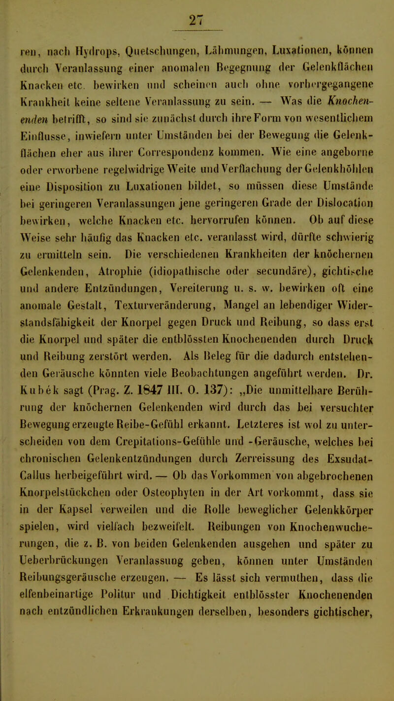 ren, nach Hydrops, Quetschungen, Lähmungen, Luxationen, können durcli Veranlassung einer anomalen Begegnung der Gelenkflächen Knacken elc. bewirken nnd scheinen auch ohne vorhergegangene Krankheit keine seltene Veranlassung zu sein. — Was die Knochen- enden hefriflTt, so sind sie zunächst durch ihre Form von wesentlichem Einflüsse, inwiefern unter Umständen bei der Bewegung die Gelenk- flächen eher aus ihrer Correspondenz kommen. Wie eine angeborne oder erworbene regelwidrige Weite und Verflachung der Gelenkhöhlen eine Disposition zu Luxationen bildet, so müssen diese Umstände bei geringeren Veranlassungen jene geringeren Grade der Dislocation bewirken, welche Knacken etc. hervorrufen können. Ob auf diese Weise sehr häufig das Knacken etc. veranlasst wird, dürfte schwierig zu ermitteln sein. Die verschiedenen Krankheiten der knöchernen Gelenkenden, Atrophie (idiopathische oder secundäre), gichti.^che und andere Entzündungen, Vereiterung u. s. w. bewirken oft eine anomale Gestalt, Texturveränderung, Mangel an lebendiger Wider- standsfähigkeit der Knorpel gegen Druck und Reibung, so <lass erst die Knorpel und später die entblösslen Knochenenden durch Druck und Reibung zerstört werden. Als Beleg für die dadurch entstehen- den Geräusche könnten viele Beobachtungen angeführt werden. Dr. Kubek sagt (Prag. Z. 1847 HL 0. 137): „Die unmittelbare Berüh- rung der knöchernen Gelenkenden wird durch das bei versuchter Bewegung erzeugte Reibe-Gefühl erkannt. Letzteres ist wol zu unter- scheiden von dem Crepitalions-Gefühle und -Geräusche, welches bei chronischen Gelenkentzündungen durch Zerreissung des Exsudat- Gallus herbeigeführt wird.— Ob das Vorkommen von abgebrochenen Knorpelslückchen oder Osteophyten in der Art vorkommt, dass sie in der Kapsel verweilen und die Rolle beweglicher Gelenkkörper spielen, wird vielfach bezweifelt. Reibungen von Knochenwuche- rungen, die z. B. von beiden Gelenkenden ausgehen und später zu Ueberbrückungen Veranlassung geben, können unter Umständen Reibungsgeräusche erzeugen. — Es lässt sich vermuthen, dass die elfenbeinarlige Politur und Dichtigkeit entblösster Knochenenden nach entzündlichen Erkrankungen derselben, besonders gichtischer,