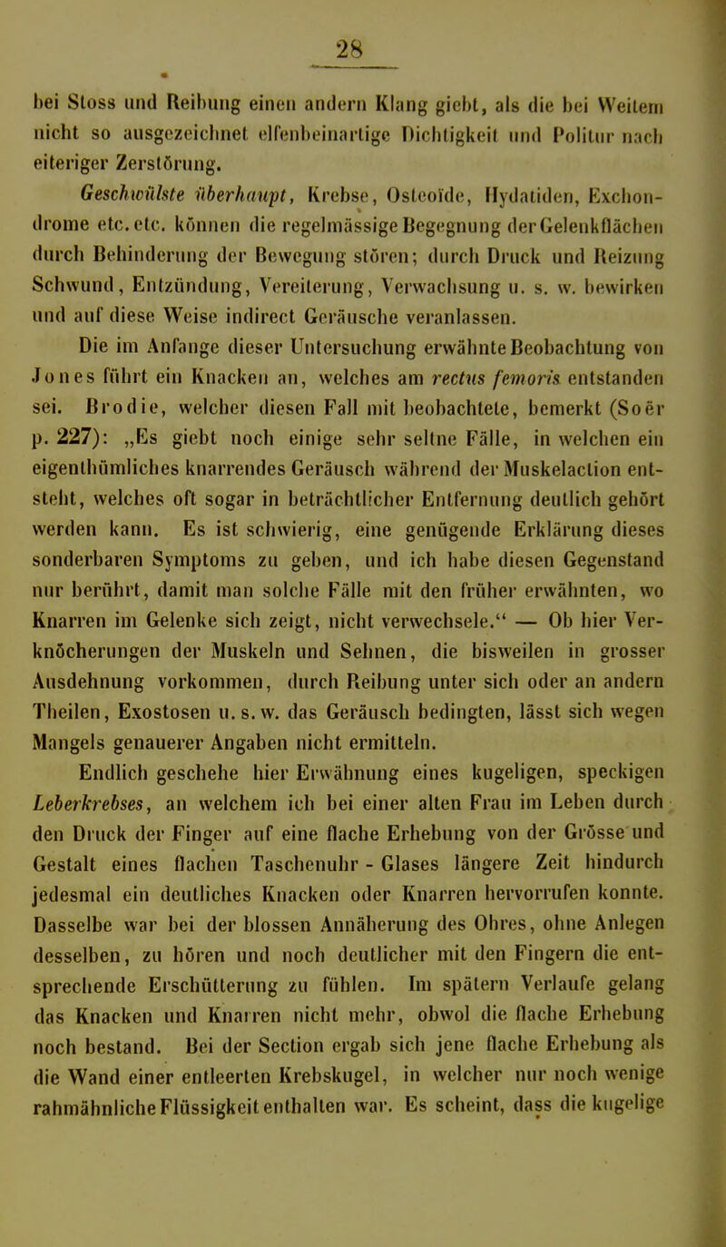 hei Stoss und Reibung einen andern Klang gicht, als die bei Weilern nicht so ausgezeiclinet. elfenbeinarligc Dichtigkeit und Politur nach eiteriger Zerstörung. Geschwülste überhaupt, Krebse, Osteoide, Hydaiiden, Exchon- drorne etc. etc. können die regelmässige Begegnung der Gelenkflächen durch Behinderung der Bewegung stören; durch Druck und Reiziuig Schwund, Entzündung, Vereiterung, Verwachsung u. s. w, bewirken und auf diese Weise indirect Geräusche veranlassen. Die im Anfange dieser Untersuchung erwähnte Beobachtung von Jones führt ein Knacken an, welches am rectus /mom entstanden sei. Brodie, welcher diesen Fall mit beobachtete, bemerkt (Soer p. 227): „Es giebt noch einige sehr seltne Fälle, in welchen ein eigenthümliches knarrendes Geräusch während der Muskelaction ent- steht, welches oft sogar in beträchtlicher Entfernung deutlich gehört werden kann. Es ist schwierig, eine genügende Erklärung dieses sonderbaren Symptoms zu geben, und ich habe diesen Gegenstand nur berührt, damit man solche Fälle mit den früher erwähnten, wo Knarren im Gelenke sich zeigt, nicht verwechsele. — Ob hier Ver- knöcherungen der Muskeln und Sehnen, die bisweilen in grosser Ausdehnung vorkommen, durch Reibung unter sich oder an andern Theilen, Exostosen u.s.w. das Geräusch bedingten, lässt sich wegen Mangels genauerer Angaben nicht ermitteln. Endlich geschehe hier Erwähnung eines kugeligen, speckigen Leberkrebses, an welchem ich bei einer alten Frau im Leben durch den Druck der Finger auf eine flache Erhebung von der Grösse und Gestalt eines flachen Taschenuhr - Glases längere Zeit hindurch jedesmal ein deutliches Knacken oder Knarren hervorrufen konnte. Dasselbe war bei der blossen Annäherung des Ohres, ohne Anlegen desselben, zu hören und noch deutlicher mit den Fingern die ent- sprecliende Erschütterung zu fühlen. Im spätem Verlaufe gelang das Knacken und Knarren nicht mehr, obwol die flache Erhebung noch bestand. Bei der Section ergab sich jene flache Erhebung als die Wand einer entleerten Krebskugel, in welcher nur noch wenige rahmähnliche Flüssigkeit enthalten war. Es scheint, dass die kugelige