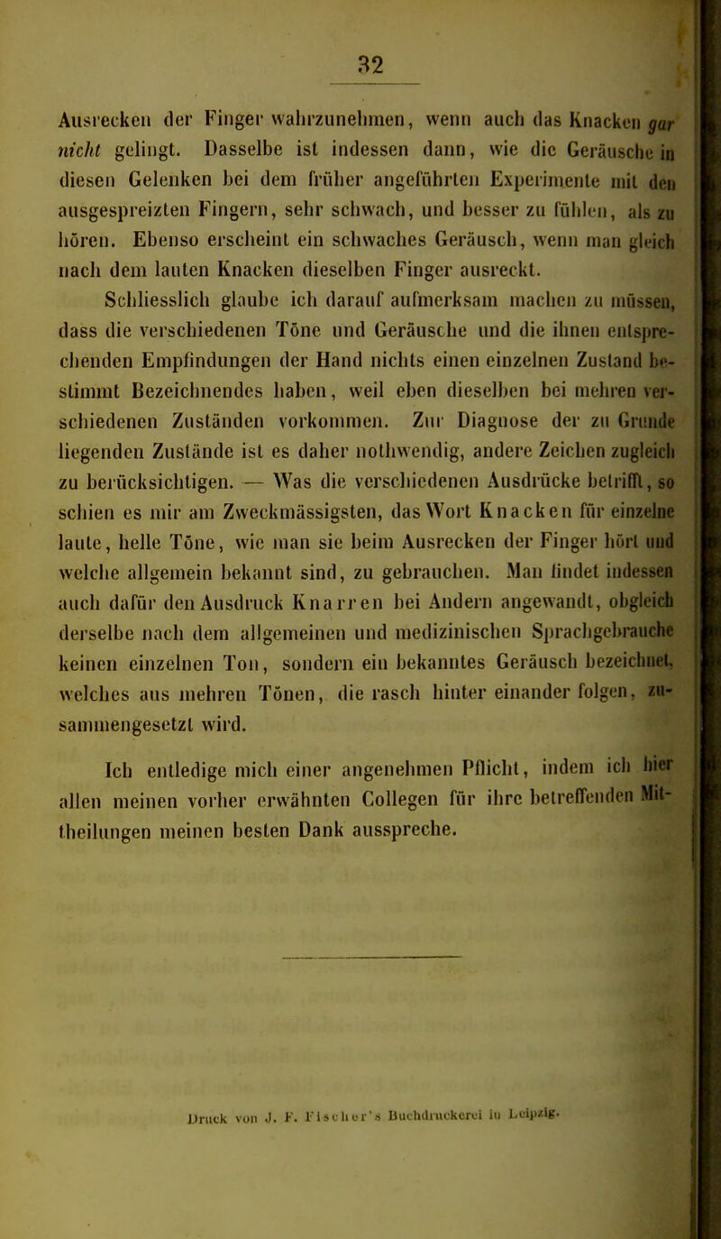 « Auslecken der Finger wahrzunehmen, wenn auch das Knacken jar nicht gelingt. Dasselbe ist indessen dann, wie die Geräusche in diesen Gelenken bei dem früher angeführten Experimente mit des ausgespreizten Fingern, sehr schwach, und besser zu fühlen, als zu hören. Ebenso erscheint ein schwaches Geräusch, wenn man gleich nach dem lauten Knacken dieselben Finger ausreckt. Schliesslich glaube ich darauf aufmerksam machen zu müssen, dass die verschiedenen Töne und Geräusche und die ihnen entspre- chenden Empfindungen der Hand nichts einen einzelnen Zustand be- stimmt Bezeichnendes haben, weil eben dieselben bei mehren ver- schiedenen Zuständen vorkonmien. Zin- Diagnose der zu Grunde liegenden Zustände ist es daher nothwendig, andere Zeichen zugleich zu berücksichtigen. — Was die verschiedenen Ausdrücke belrifTl, so schien es mir am Zweckmässigsten, das Wort Knacken für einzelne laute, helle Töne, wie man sie beim Ausrecken der Finger hört und welche allgemein bekannt sind, zu gebrauchen. Man findet indessen auch dafür den Ausdruck Knarren bei Andern angewandt, obgleidi derselbe nach dem allgemeinen und medizinischen Sprachgebrauche keinen einzelnen Ton, sondern ein bekanntes Geräusch bezeichnet, welches aus mehren Tönen, die rasch hinter einander folgen, zu- sammengesetzt wird. Ich entledige mich einer angenehmen Pflicht, indem ich hier allen meinen vorher erwähnten CoUegen für ihre betreffenden Mit- theilungen meinen besten Dank ausspreche. Druck von J. F. riscliur's nuchdiuckcrti in Leipzig.