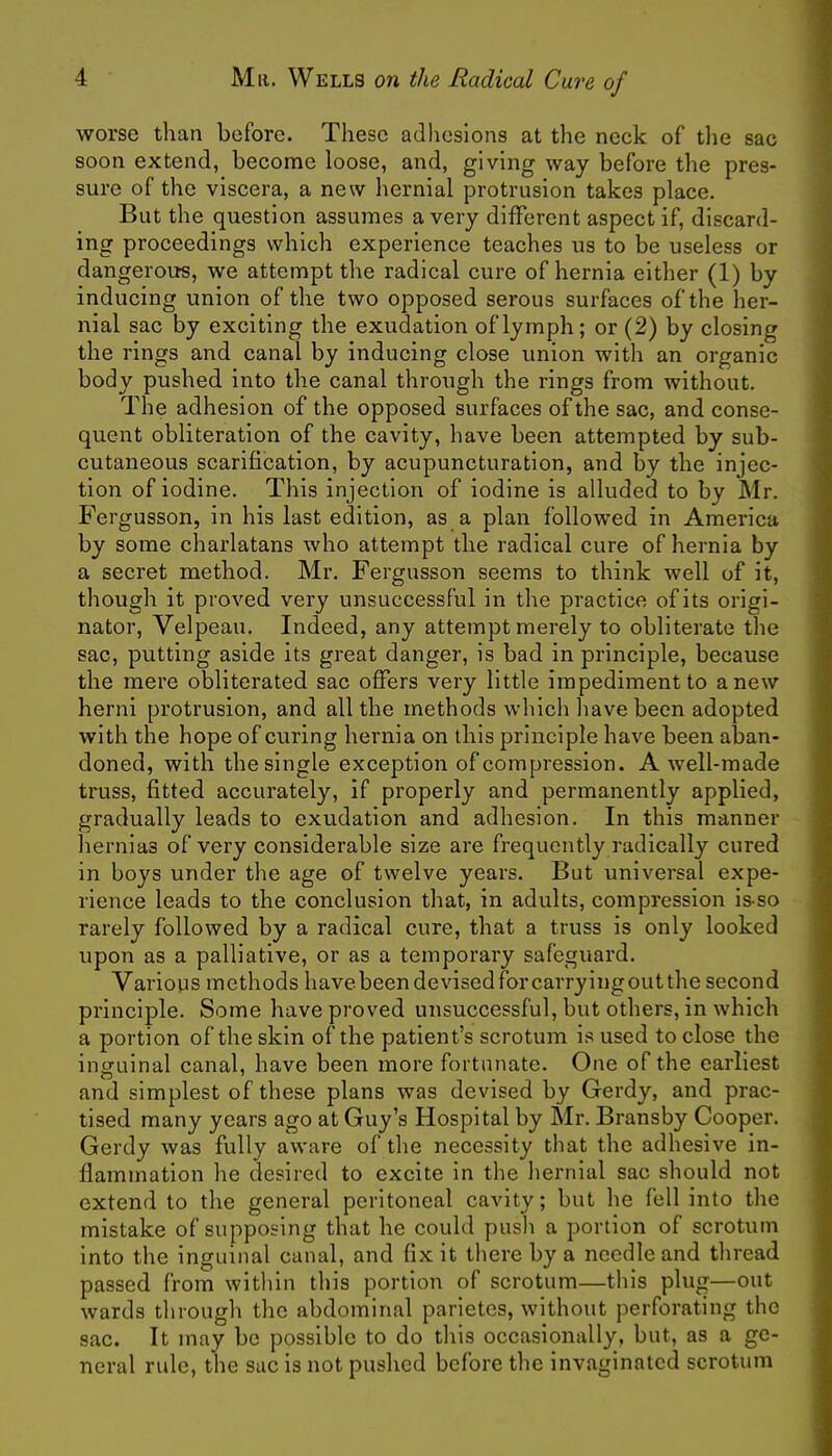 worse than before. These adhesions at the neck of the sac soon extend, become loose, and, giving way before the pres- sure of the viscera, a new hernial protrusion takes place. But the question assumes a very different aspect if, discard- ing proceedings which experience teaches us to be useless or dangerous, we attempt the radical cure of hernia either (1) by inducing union of the two opposed serous surfaces of the her- nial sac by exciting the exudation of lymph; or (2) by closing the rings and canal by inducing close union with an organic body pushed into the canal through the rings from without. The adhesion of the opposed surfaces of the sac, and conse- quent obliteration of the cavity, have been attempted by sub- cutaneous scarification, by acupuncturation, and by the injec- tion of iodine. This injection of iodine is alluded to by Mr. Fergusson, in his last edition, as a plan followed in America by some charlatans who attempt the radical cure of hernia by a secret method. Mr. Fergusson seems to think well of it, though it proved very unsuccessful in the practice of its origi- nator, Velpeau. Indeed, any attempt merely to obliterate the sac, putting aside its great danger, is bad in principle, because the mere obliterated sac offers very little impediment to anew herni protrusion, and all the methods which have been adopted with the hope of curing hernia on this principle have been aban- doned, with the single exception of compression. A well-made truss, fitted accurately, if properly and permanently applied, gradually leads to exudation and adhesion. In this manner hernias of very considerable size are frequently radically cured in boys under the age of twelve years. But universal expe- rience leads to the conclusion that, in adults, compression is-so rarely followed by a radical cure, that a truss is only looked upon as a palliative, or as a temporary safeguard. Various methods havebeendevisedforcarryingoutthe second principle. Some have proved unsuccessful, but others, in which a portion of the skin of the patient's scrotum is used to close the inguinal canal, have been more fortunate. One of the earliest and simplest of these plans was devised by Gerdy, and prac- tised many years ago at Guy's Hospital by Mr. Bransby Cooper. Gerdy was fully aware of the necessity that the adhesive in- flammation he desired to excite in the hernial sac should not extend to the general peritoneal cavity; but he fell into the mistake of supposing that he could push a portion of scrotum into the inguinal canal, and fix it there by a needle and thread passed from within this portion of scrotum—this plug—out wards through the abdominal parietes, without perforating the sac. It may be possible to do this occasionally, but, as a ge- neral rule, the sac is not pushed before the invaginatcd scrotum