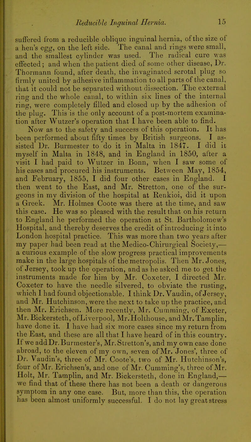 suffered from a reducible oblique inguinal hernia, of the size of a hen's egg, on the left side. The canal and rings were small, and the smallest cylinder was used. The radical cure was effected; and when the patient died of some other disease, Dr. Thormann found, after death, the invaginated scrotal plug so (irmly united by adhesive inflammation to all parts of the canal, that it could not be separated without dissection. The external ring and the whole canal, to within six lines of the internal ring, were completely filled and closed up by the adhesion of the plug. This is the only account of a post-mortem examina- tion after Wutzer's operation that I have been able to find. Now as to the safety and success of this operation. It has been performed about fifty times by British surgeons. I as- sisted Dr. Burmester to do it in Malta in 1847. I did it myself in Malta in 1848, and in England in 1850, after a visit I had paid to Wutzer in Bonn, when I saw some of his cases and procured his instruments. Between May, 1854, and February, 1855, I did four other cases in England. I then went to the East, and Mr. Stretton, one of the sur- geons in my division of the hospital at Renkioi, did it upon a Greek. Mr. Holmes Coote was there at the time, and saw this case. He was so pleased with the result that on his return to England he performed the operation at St. Bartholomew's Hospital, and thereby deserves the credit of introducing it into London hospital practice. This was more than two years after my paper had been read at the Medico-Chirurgical Society,— a curious example of the slow progress practical improvements make in the large hospitals of the metropolis. Then Mr. Jones, of Jersey, took up the operation, and as he asked me to get the instruments made for him by Mr. Coxeter, I directed Mr. Coxeter to have the needle silvered, to obviate the rusting, which I had found objectionable. I think Dr. Vaudin, of Jersey, and Mr. Hutchinson, were the next to take up the practice, and then Mr. Erichsen. More recently, Mr. Gumming, of Exeter, Mr. Bickersteth, ofLiverpool, Mr.Holthouse, andMr.Tamplin, have done it. I have had six more cases since my return from the East, and these are all that I have heard of in this country. If we addDr.Burmester's, Mr.Stretton's, and my own case done abroad, to the eleven of my own, seven of Mr. Jones', three of Dr. Vaudin's, three of Mr. Coote's, two of Mr. Hutchinson's, four of Mr. Erichsen's, and one of Mr. Cumming's, three of Mr. Holt, Mr. Tamplin, and Mr. Bickersteth, done in England,— we find that of these there has not been a death or dangerous symptom in any one case. But, more than this, the operation has been almost uniformly successful. I do not lay great stress