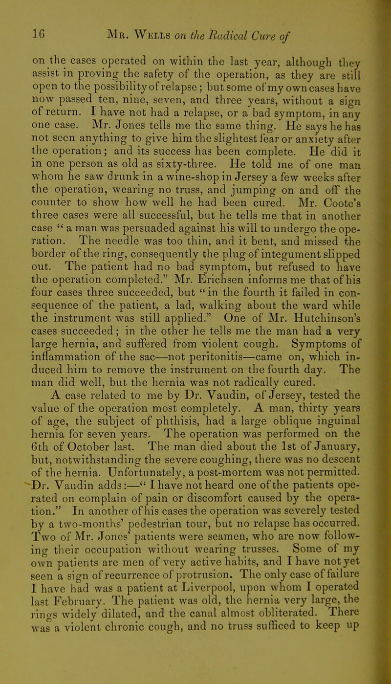 on the cases operated on within the last year, although they assist in proving the safety of the operation, as they arc still open to the possibility of relapse; but some of my own cases have now passed ten, nine, seven, and three years, without a sign of return. I have not had a relapse, or a bad symptom, in any one case. Mr. Jones tells me the same thing. He says he has not seen anything to give him the slightest fear or anxiety after the operation; and its success has been complete. He did it in one person as old as sixty-three. He told me of one man whom he saw drunk in a wine-shop in Jersey a few weeks after the operation, wearing no truss, and jumping on and off the counter to show how well he had been cured. Mr. Coote's three cases were all successful, but he tells me that in another case  a man was persuaded against his will to undergo the ope- ration. The needle was too thin, and it bent, and missed the border of the ring, consequently the plug of integument slipped out. The patient had no bad symptom, but refused to have the operation completed. Mr. Erichsen informs me that of his four cases three succeeded, but in the fourth it failed in con- sequence of the patient, a lad, walking about the ward while the instrument was still applied. One of Mr. Hutchinson's cases succeeded; in the other he tells me the man had a very large hernia, and suffered from violent cough. Symptoms of inflammation of the sac—not peritonitis—came on, which in<- duced him to remove the instrument on the fourth day. The man did well, but the hernia was not radically cured. A case related to me by Dr. Vaudin, of Jersey, tested the value of the operation most completely. A man, thirty years of age, the subject of phthisis, had a large oblique inguinal hernia for seven years. The operation was performed on the 6th of October last. The man died about the 1st of January, but, notwithstanding the severe coughing, there was no descent of the hernia. Unfortunately, a post-mortem was not permitted. Dr. Vaudin adds:— I have not heard one of the patients ope- rated on complain of pain or discomfort caused by the opera- tion. In another of his cases the operation was severely tested by a two-months' pedestrian tour, but no relapse has occurred. Two of Mr. Jones' patients were seamen, who are now follow- ing their occupation without wearing trusses. Some of my own patients are men of very active habits, and I have not yet seen a sign of recurrence of protrusion. The only case of failure I have had was a patient at Liverpool, upon whom I operated last February. The patient was old, the hernia very large, the rin«s widely dilated, and the canal almost obliterated. There was a violent chronic cough, and no truss sufficed to keep up