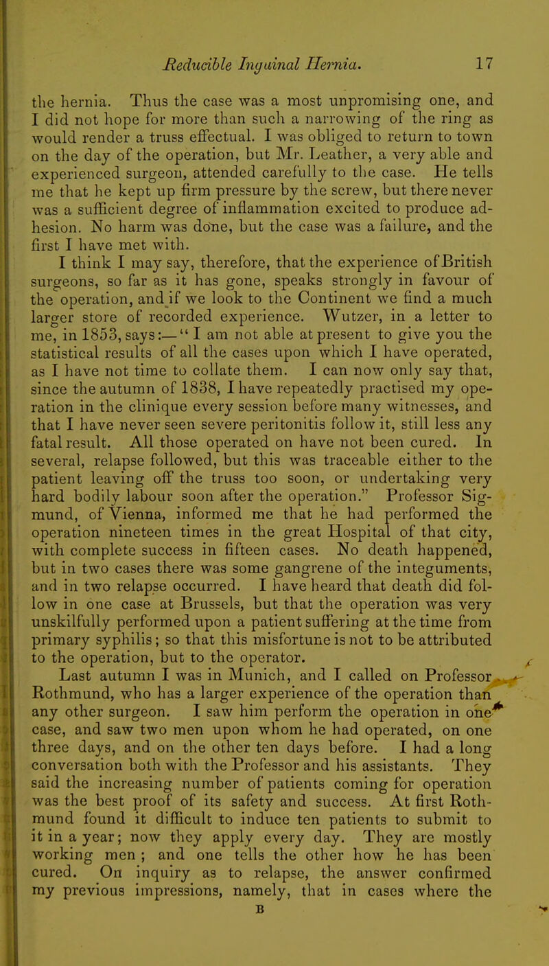 the hernia. Thus the case was a most unpromising one, and I did not hope for more than such a narrowing of the ring as would render a truss effectual. I was obliged to return to town on the day of the operation, but Mr. Leather, a very able and experienced surgeon, attended carefully to the case. He tells me that he kept up firm pressure by the screw, but there never was a sufficient degree of inflammation excited to produce ad- hesion. No harm was dene, but the case was a failure, and the first I have met with. I think I may say, therefore, that the experience of British surgeons, so far as it has gone, speaks strongly in favour of the operation, and if we look to the Continent we find a much larger store of recorded experience. Wutzer, in a letter to me, in 1853, says:— I am not able at present to give you the statistical results of all the cases upon which I have operated, as I have not time to collate them. I can now only say that, since the autumn of 1838, I have repeatedly practised my ope- ration in the clinique every session before many witnesses, and that I have never seen severe peritonitis follow it, still less any fatal result. All those operated on have not been cured. In several, relapse followed, but this was traceable either to the patient leaving off the truss too soon, or undertaking very hard bodily labour soon after the operation. Professor Sig- mund, of Vienna, informed me that he had performed the operation nineteen times in the great Hospital of that city, with complete success in fifteen cases. No death happened, but in two cases there was some gangrene of the integuments, and in two relapse occurred. I have heard that death did fol- low in one case at Brussels, but that the operation was very unskilfully performed upon a patient suffering at the time from primary syphilis; so that this misfortune is not to be attributed to the operation, but to the operator. Last autumn I was in Munich, and I called on Professor Rothmund, who has a larger experience of the operation than any other surgeon. I saw him perform the operation in oheJ case, and saw two men upon whom he had operated, on one three days, and on the other ten days before. I had a long conversation both with the Professor and his assistants. They said the increasing number of patients coming for operation was the best proof of its safety and success. At first Roth- mund found it difficult to induce ten patients to submit to it in a year; now they apply every day. They are mostly working men ; and one tells the other how he has been cured. On inquiry as to relapse, the answer confirmed my previous impressions, namely, that in cases where the B