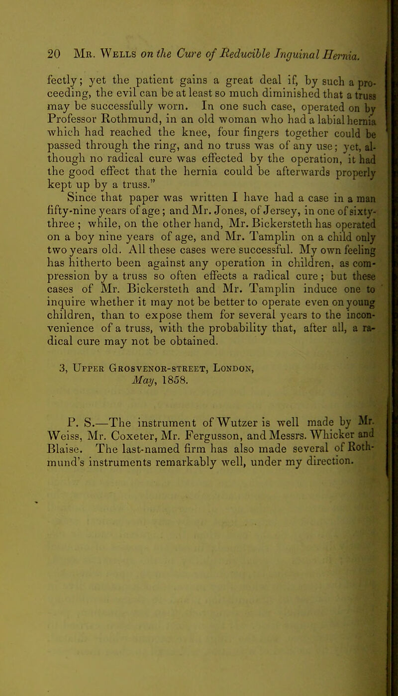 fectly; yet the patient gains a great deal if, by such a pro- ceeding, the evil can be at least so much diminished that a truss may be successfully worn. In one such case, operated on by Professor Rothmund, in an old woman who had a labial hernia which had reached the knee, four fingers together could be passed through the ring, and no truss was of any use; yet, al- though no radical cure was effected by the operation, it had the good effect that the hernia could be afterwards properly kept up by a truss. Since that paper was written I have had a case in a man fifty-nine years of age; and Mr. Jones, of Jersey, in one of sixty- three ; while, on the other hand, Mr. Bickersteth has operated on a boy nine years of age, and Mr. Tamplin on a child only two years old. All these cases were successful. My own feeling has hitherto been against any operation in children, as com- pression by a truss so often effects a radical cure; but these cases of Mr. Bickersteth and Mr. Tamplin induce one to inquire whether it may not be better to operate even on young children, than to expose them for several years to the incon- venience of a truss, with the probability that, after all, a ra- dical cure may not be obtained. 3, Upper Grosvenor-street, London, May, 1858. P. S.—The instrument ofWutzeris well made by Mr. Weiss, Mr. Coxeter, Mr. Fergusson, and Messrs. Whicker and Blaise. The last-named firm has also made several of Roth- mund's instruments remarkably well, under my direction.