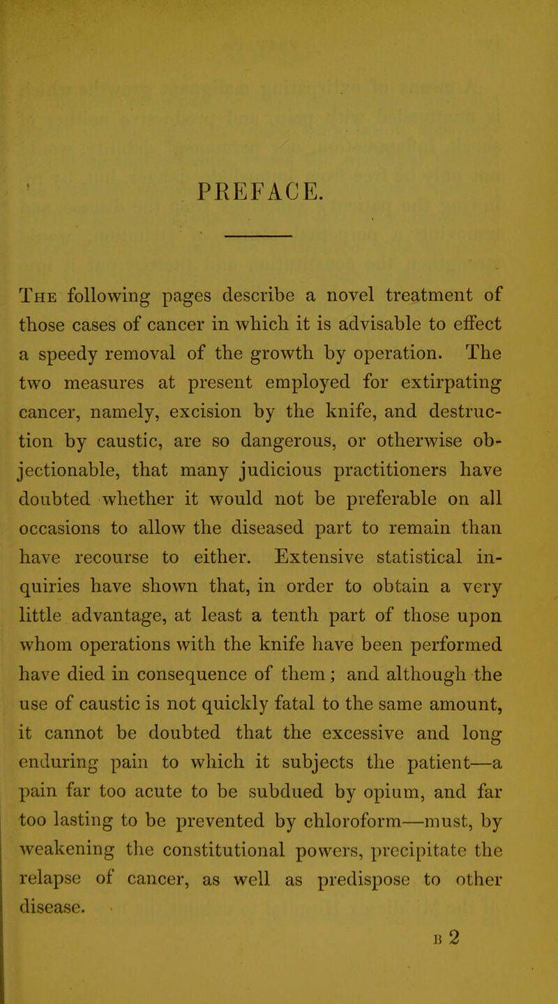 I PREFACE. The following pages describe a novel treatment of those cases of cancer in which it is advisable to effect a speedy removal of the growth by operation. The two measures at present employed for extirpating cancer, namely, excision by the knife, and destruc- tion by caustic, are so dangerous, or otherwise ob- jectionable, that many judicious practitioners have doubted whether it would not be preferable on all occasions to allow the diseased part to remain than have recourse to either. Extensive statistical in- quiries have shown that, in order to obtain a very little advantage, at least a tenth part of those upon whom operations with the knife have been performed have died in consequence of them; and although the use of caustic is not quickly fatal to the same amount, it cannot be doubted that the excessive and long enduring pain to which it subjects the patient—a pain far too acute to be subdued by opium, and far too lasting to be prevented by chloroform—must, by weakening the constitutional powers, precipitate the relapse of cancer, as well as predispose to other disease. b 2