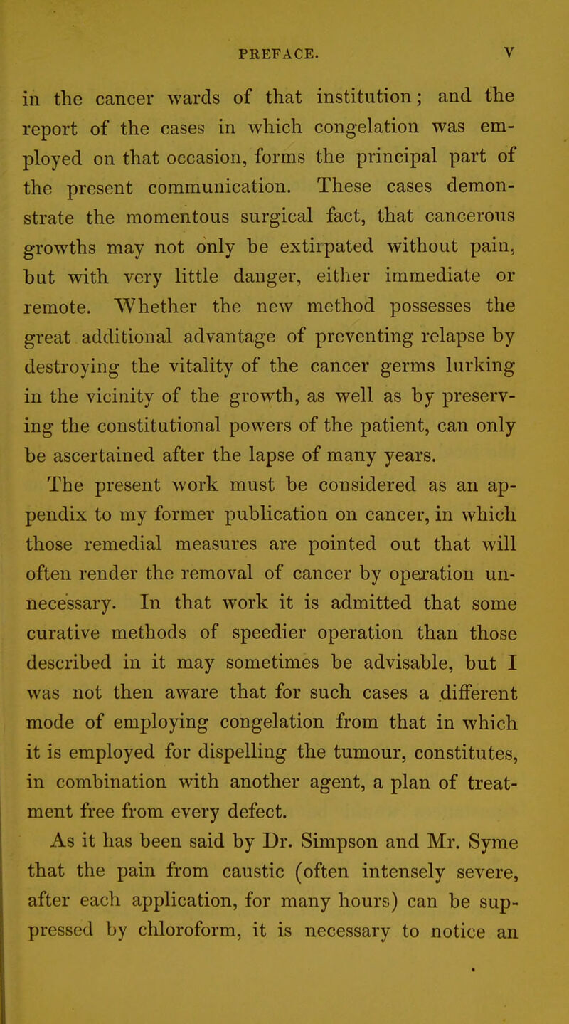 in the cancer wards of that institution; and the report of the cases in which congelation was em- ployed on that occasion, forms the principal part of the present communication. These cases demon- strate the momentous surgical fact, that cancerous growths may not only be extirpated without pain, but with very little danger, either immediate or remote. Whether the new method possesses the great additional advantage of preventing relapse by destroying the vitality of the cancer germs lurking in the vicinity of the growth, as well as by preserv- ing the constitutional powers of the patient, can only be ascertained after the lapse of many years. The present work must be considered as an ap- pendix to my former publication on cancer, in which those remedial measures are pointed out that will often render the removal of cancer by operation un- necessary. In that work it is admitted that some curative methods of speedier operation than those described in it may sometimes be advisable, but I was not then aware that for such cases a .different mode of employing congelation from that in which it is employed for dispelling the tumour, constitutes, in combination with another agent, a plan of treat- ment free from every defect. As it has been said by Dr. Simpson and Mr. Syme that the pain from caustic (often intensely severe, after each application, for many hours) can be sup- pressed by chloroform, it is necessary to notice an