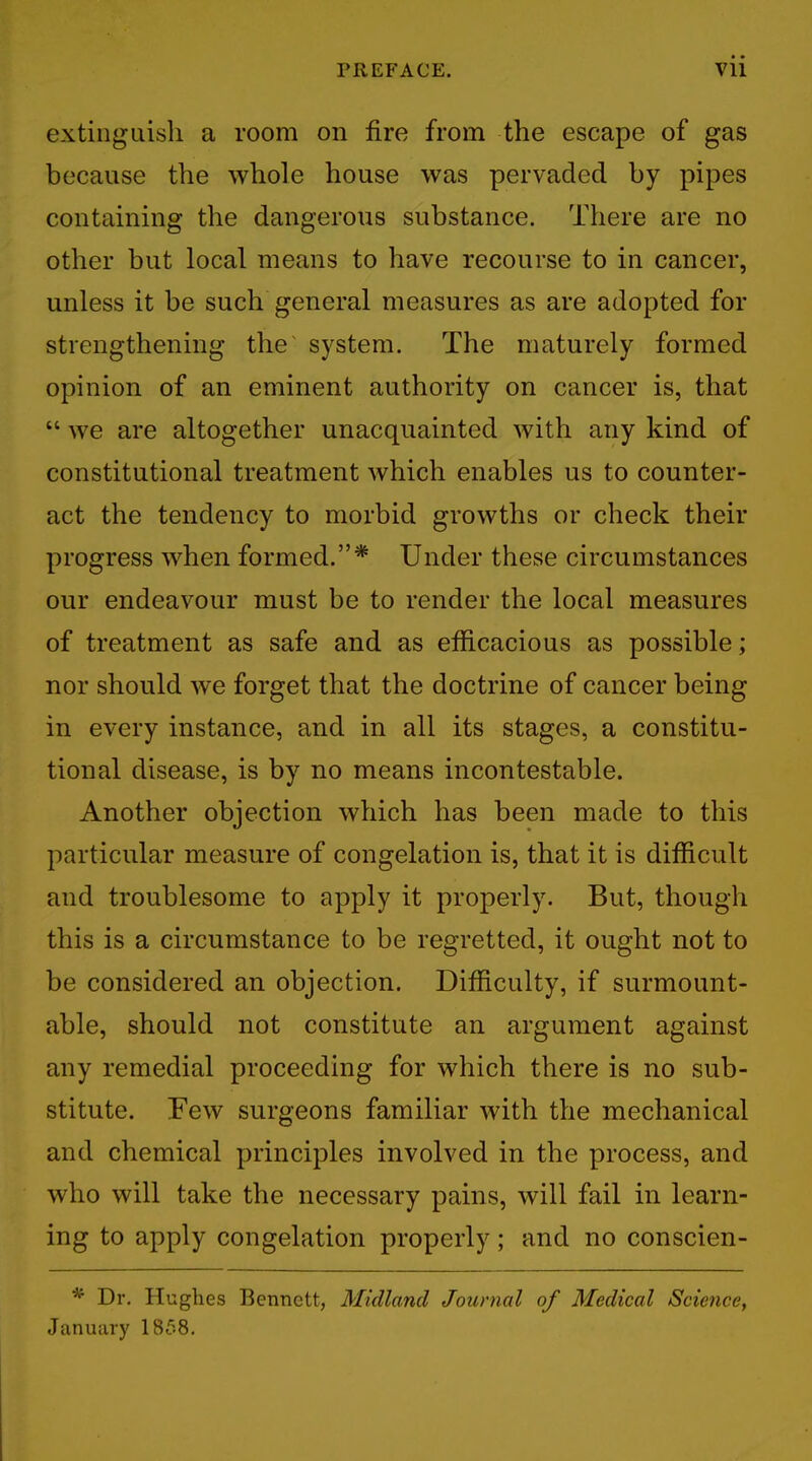 extinguish a room on fire from the escape of gas because the whole house was pervaded by pipes containing the dangerous substance. There are no other but local means to have recourse to in cancer, unless it be such general measures as are adopted for strengthening the system. The maturely formed opinion of an eminent authority on cancer is, that  we are altogether unacquainted with any kind of constitutional treatment which enables us to counter- act the tendency to morbid growths or check their progress when formed.* Under these circumstances our endeavour must be to render the local measures of treatment as safe and as efficacious as possible; nor should we forget that the doctrine of cancer being in every instance, and in all its stages, a constitu- tional disease, is by no means incontestable. Another objection which has been made to this particular measure of congelation is, that it is difficult and troublesome to apply it properly. But, though this is a circumstance to be regretted, it ought not to be considered an objection. Difficulty, if surmount- able, should not constitute an argument against any remedial proceeding for which there is no sub- stitute. Few surgeons familiar with the mechanical and chemical principles involved in the process, and who will take the necessary pains, will fail in learn- ing to apply congelation properly; and no conscien- * Dr. Hughes Bennett, Midland Journal of Medical Science, January 1858.