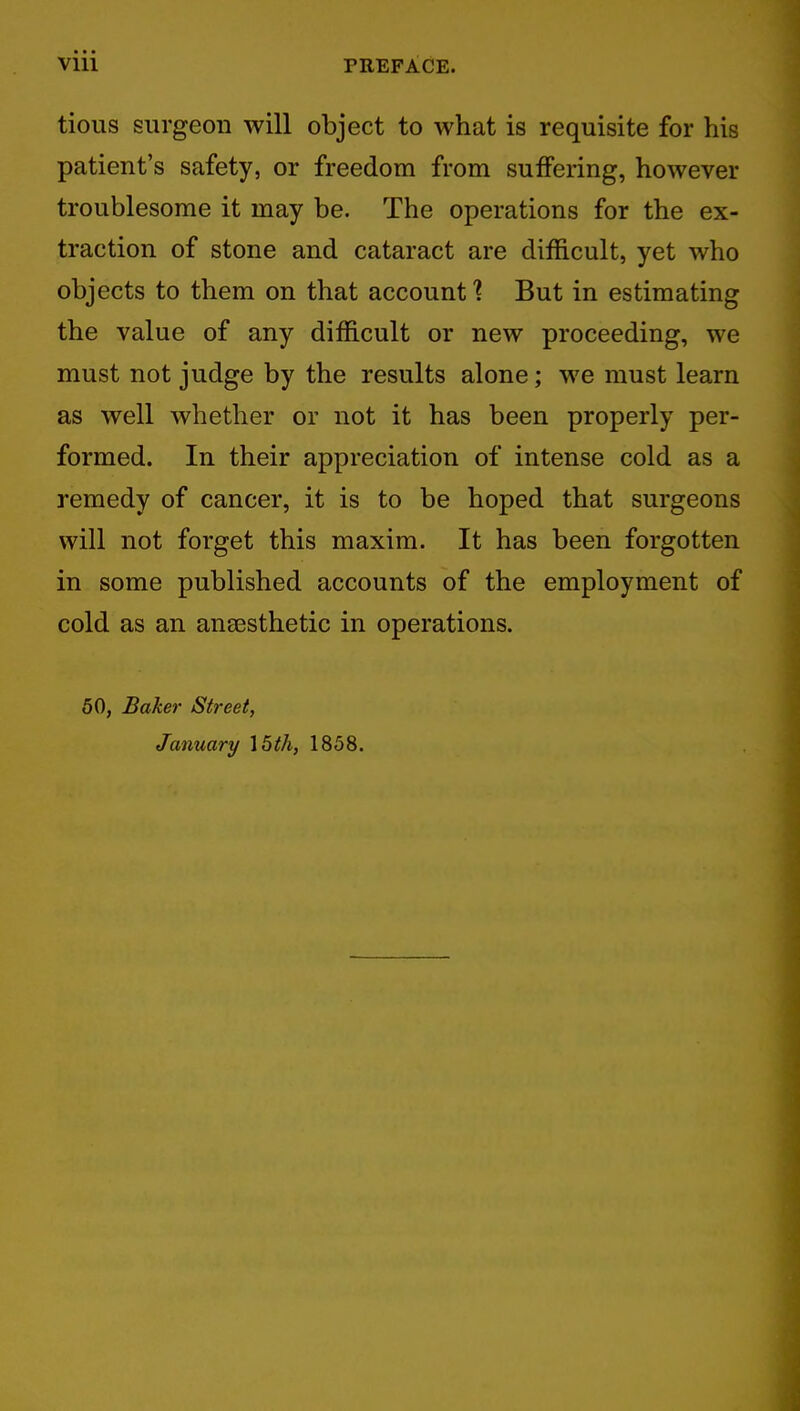 tious surgeon will object to what is requisite for his patient's safety, or freedom from suffering, however troublesome it may be. The operations for the ex- traction of stone and cataract are difficult, yet who objects to them on that account 1 But in estimating the value of any difficult or new proceeding, we must not judge by the results alone; we must learn as well whether or not it has been properly per- formed. In their appreciation of intense cold as a remedy of cancer, it is to be hoped that surgeons will not forget this maxim. It has been forgotten in some published accounts of the employment of cold as an anaesthetic in operations. 50, Baker Street,