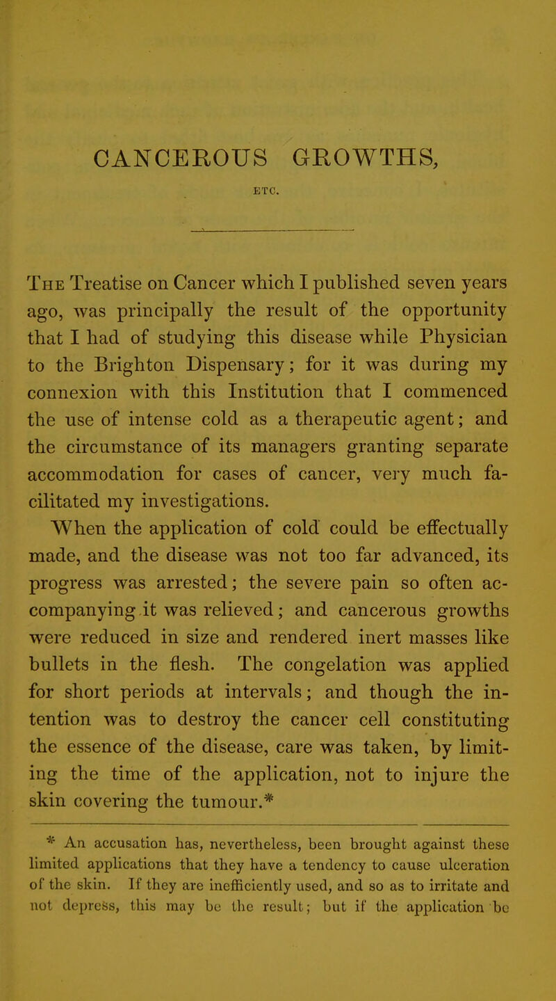 CANCEROUS GROWTHS, ETC. The Treatise on Cancer which I published seven years ago, was principally the result of the opportunity that I had of studying this disease while Physician to the Brighton Dispensary; for it was during my connexion with this Institution that I commenced the use of intense cold as a therapeutic agent; and the circumstance of its managers granting separate accommodation for cases of cancer, very much fa- cilitated my investigations. When the application of cold could be effectually made, and the disease was not too far advanced, its progress was arrested; the severe pain so often ac- companying it was relieved; and cancerous growths were reduced in size and rendered inert masses like bullets in the flesh. The congelation was applied for short periods at intervals; and though the in- tention was to destroy the cancer cell constituting the essence of the disease, care was taken, by limit- ing the time of the application, not to injure the skin covering the tumour.* * An accusation has, nevertheless, been brought against these limited applications that they have a tendency to cause ulceration of the skin. If they are inefficiently used, and so as to irritate and not depress, this may be the result; but if the application be