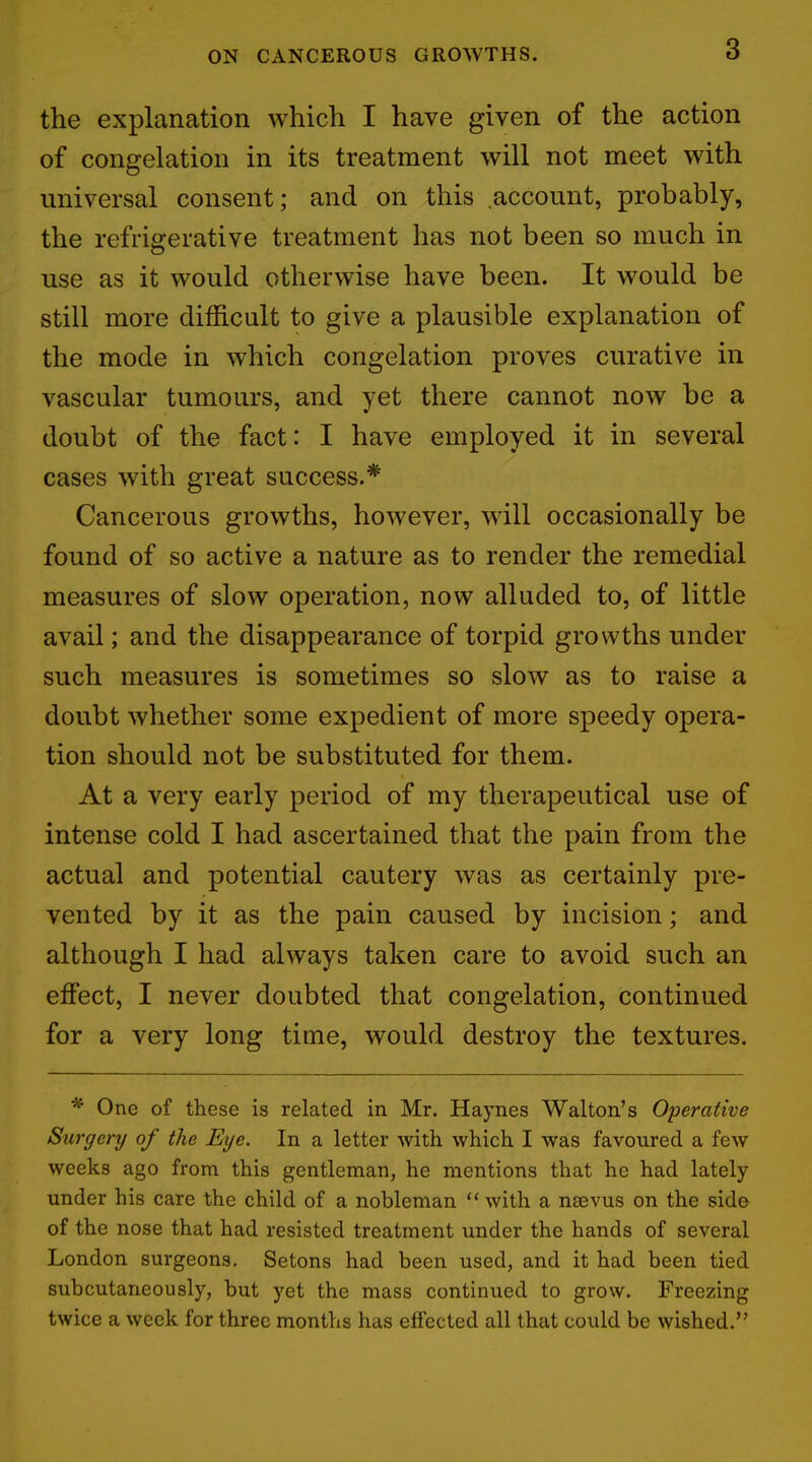 the explanation which I have given of the action of congelation in its treatment will not meet with universal consent; and on this account, probably, the refrigerative treatment has not been so much in use as it would otherwise have been. It would be still more difficult to give a plausible explanation of the mode in which congelation proves curative in vascular tumours, and yet there cannot now be a doubt of the fact: I have employed it in several cases with great success.* Cancerous growths, however, will occasionally be found of so active a nature as to render the remedial measures of slow operation, now alluded to, of little avail; and the disappearance of torpid growths under such measures is sometimes so slow as to raise a doubt whether some expedient of more speedy opera- tion should not be substituted for them. At a very early period of my therapeutical use of intense cold I had ascertained that the pain from the actual and potential cautery was as certainly pre- vented by it as the pain caused by incision; and although I had always taken care to avoid such an effect, I never doubted that congelation, continued for a very long time, would destroy the textures. * One of these is related in Mr. Haynes Walton's Operative Surgery of the Eye. In a letter with which I was favoured a few weeks ago from this gentleman, he mentions that he had lately under his care the child of a nobleman  with a neevus on the side of the nose that had resisted treatment under the hands of several London surgeons. Setons had been used, and it had been tied subcutaneously, but yet the mass continued to grow. Freezing twice a week for three months has effected all that could be wished.