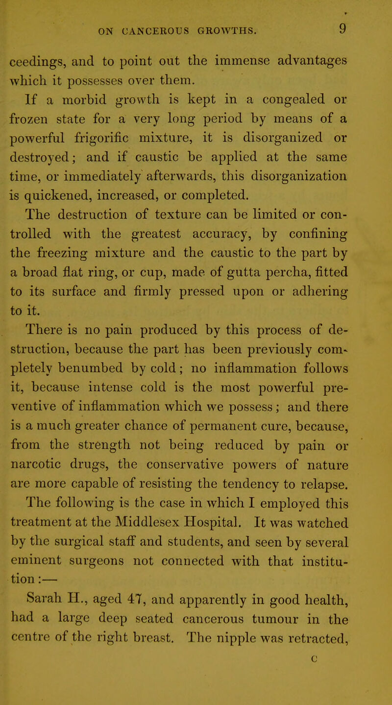 ceedings, and to point out the immense advantages which it possesses over them. If a morbid growth is kept in a congealed or frozen state for a very long period by means of a powerful frigorific mixture, it is disorganized or destroyed; and if caustic be applied at the same time, or immediately afterwards, this disorganization is quickened, increased, or completed. The destruction of texture can be limited or con- trolled with the greatest accuracy, by confining the freezing mixture and the caustic to the part by a broad flat ring, or cup, made of gutta percha, fitted to its surface and firmly pressed upon or adhering to it. There is no pain produced by this process of de- struction, because the part has been previously com- pletely benumbed by cold; no inflammation follows it, because intense cold is the most powerful pre- ventive of inflammation which we possess; and there is a much greater chance of permanent cure, because, from the strength not being reduced by pain or narcotic drugs, the conservative powers of nature are more capable of resisting the tendency to relapse. The following is the case in which I employed this treatment at the Middlesex Hospital. It was watched by the surgical staff and students, and seen by several eminent surgeons not connected with that institu- tion :— Sarah H., aged 47, and apparently in good health, had a large deep seated cancerous tumour in the centre of the right breast. The nipple was retracted, o