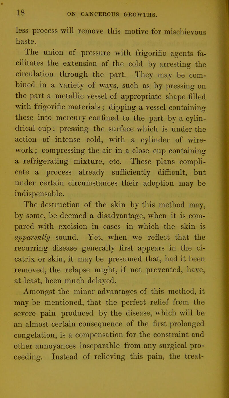 less process will remove this motive for mischievous haste. The union of pressure with frigorific agents fa- cilitates the extension of the cold by arresting the circulation through the part. They may be com- bined in a variety of ways, such as by pressing on the part a metallic vessel of appropriate shape filled with frigorific materials; dipping a vessel containing these into mercury confined to the part by a cylin- drical cup; pressing the surface which is under the action of intense cold, with a cylinder of wire- work ; compressing the air in a close cup containing a refrigerating mixture, etc. These plans compli- cate a process already sufficiently difficult, but under certain circumstances their adoption may be indispensable. The destruction of the skin by this method may, by some, be deemed a disadvantage, when it is com- pared with excision in cases in which the skin is apparently sound. Yet, when we reflect that the recurring disease generally first appears in the ci- catrix or skin, it may be presumed that, had it been removed, the relapse might, if not prevented, have, at least, been much delayed. Amongst the minor advantages of this method, it may be mentioned, that the perfect relief from the severe pain produced by the disease, which will be an almost certain consequence of the first prolonged congelation, is a compensation for the constraint and other annoyances inseparable from any surgical pro- ceeding. Instead of relieving this pain, the treat-