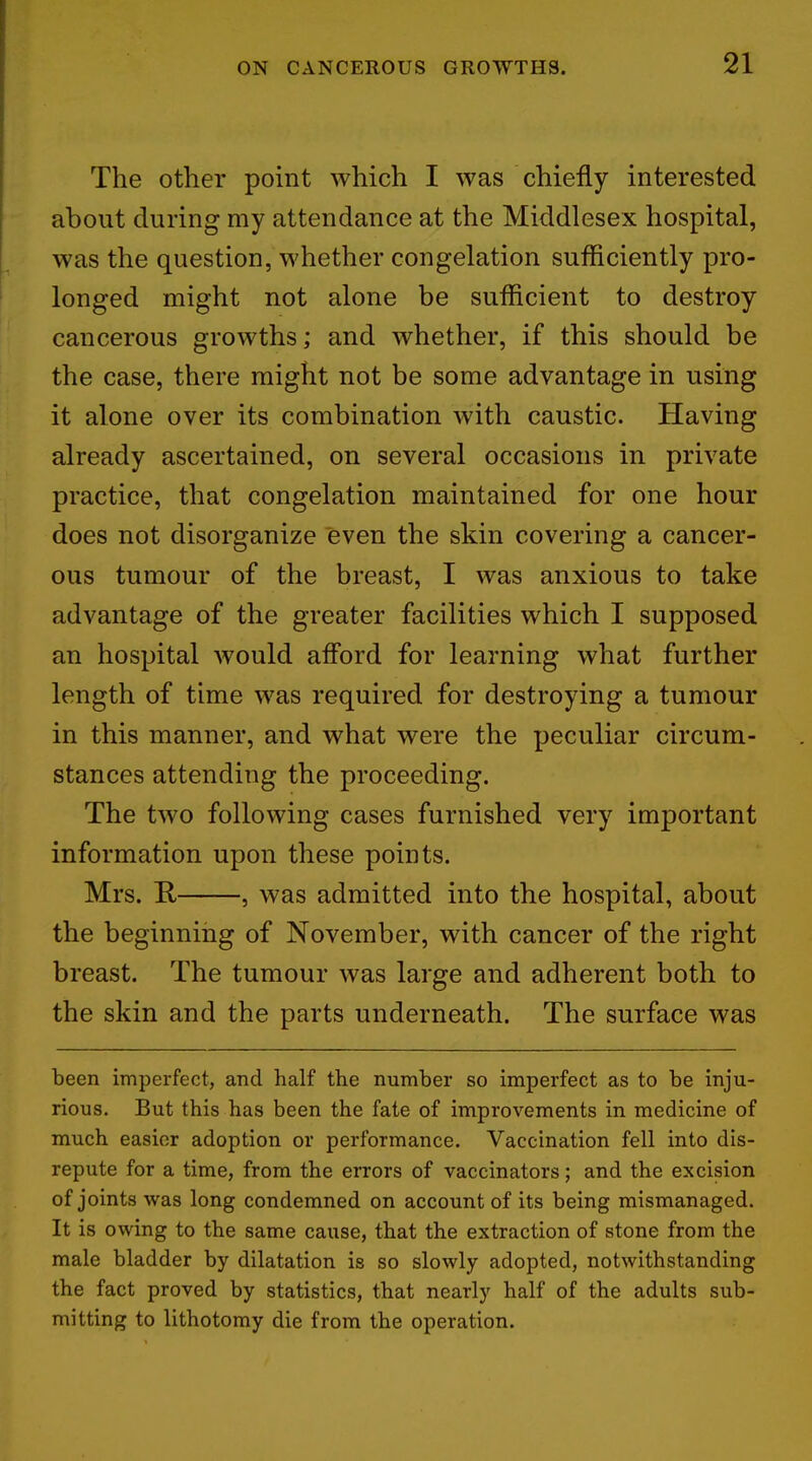 The other point which I was chiefly interested about during my attendance at the Middlesex hospital, was the question, whether congelation sufficiently pro- longed might not alone be sufficient to destroy cancerous growths; and whether, if this should be the case, there might not be some advantage in using it alone over its combination with caustic. Having already ascertained, on several occasions in private practice, that congelation maintained for one hour does not disorganize even the skin covering a cancer- ous tumour of the breast, I was anxious to take advantage of the greater facilities which I supposed an hospital would afford for learning what further length of time was required for destroying a tumour in this manner, and what were the peculiar circum- stances attending the proceeding. The two following cases furnished very important information upon these points. Mrs. B, , was admitted into the hospital, about the beginning of November, with cancer of the right breast. The tumour was large and adherent both to the skin and the parts underneath. The surface was been imperfect, and half the number so imperfect as to be inju- rious. But this has been the fate of improvements in medicine of much easier adoption or performance. Vaccination fell into dis- repute for a time, from the errors of vaccinators; and the excision of joints was long condemned on account of its being mismanaged. It is owing to the same cause, that the extraction of stone from the male bladder by dilatation is so slowly adopted, notwithstanding the fact proved by statistics, that nearly half of the adults sub- mitting to lithotomy die from the operation.