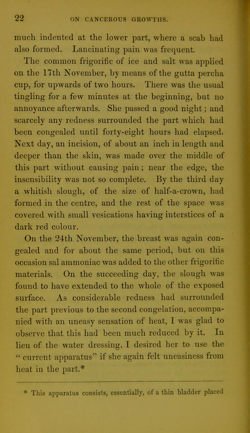 much indented at the lower part, where a scab had also formed. Lancinating pain was frequent. The common frigorific of ice and salt was applied on the 17th November, by means of the gutta percha cup, for upwards of twTo hours. There was the usual tingling for a few minutes at the beginning, but no annoyance afterwards. She passed a good night; and scarcely any redness surrounded the part which had been congealed until forty-eight hours had elapsed. Next day, an incision, of about an inch in length and deeper than the skin, was made over the middle of this part without causing pain; near the edge, the insensibility was not so complete. By the third day a whitish slough, of the size of half-a-crown, had formed in the centre, and the rest of the space was covered with small vesications having interstices of a dark red colour. On the 24th November, the breast was again con- gealed and for about the same period, but on this occasion sal ammoniac was added to the other frigorific materials. On the succeeding day, the slough was found to have extended to the whole of the exposed surface. As considerable redness had surrounded the part previous to the second congelation, accompa- nied with an uneasy sensation of heat, I was glad to observe that this had been much reduced by it. In lieu of the water dressing, I desired her to use the  current apparatus if she again felt uneasiness from heat in the part.* * This apparatus consists, essentially, of a thin bladder placed
