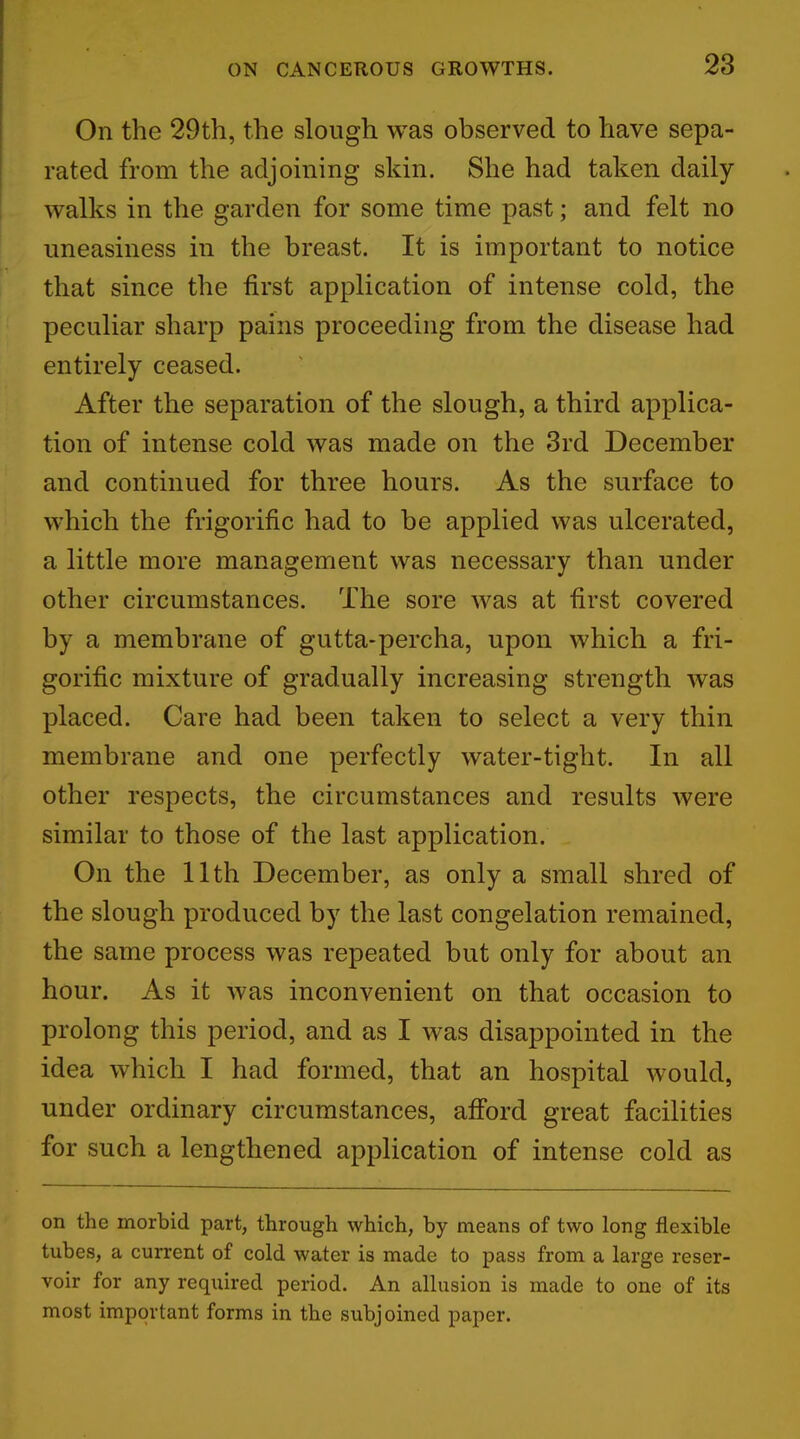 On the 29th, the slough was observed to have sepa- rated from the adjoining skin. She had taken daily walks in the garden for some time past; and felt no uneasiness in the breast. It is important to notice that since the first application of intense cold, the peculiar sharp pains proceeding from the disease had entirely ceased. After the separation of the slough, a third applica- tion of intense cold was made on the 3rd December and continued for three hours. As the surface to which the frigorific had to be applied was ulcerated, a little more management was necessary than under other circumstances. The sore was at first covered by a membrane of gutta-percha, upon which a fri- gorific mixture of gradually increasing strength was placed. Care had been taken to select a very thin membrane and one perfectly water-tight. In all other respects, the circumstances and results were similar to those of the last application. On the 11th December, as only a small shred of the slough produced by the last congelation remained, the same process was repeated but only for about an hour. As it was inconvenient on that occasion to prolong this period, and as I was disappointed in the idea which I had formed, that an hospital would, under ordinary circumstances, afford great facilities for such a lengthened application of intense cold as on the morbid part, through which, by means of two long flexible tubes, a current of cold water is made to pass from a large reser- voir for any required period. An allusion is made to one of its most important forms in the subjoined paper.