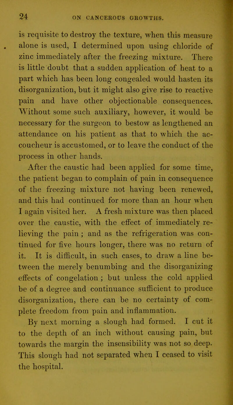 is requisite to destroy the texture, when this measure alone is used, I determined upon using chloride of zinc immediately after the freezing mixture. There is little doubt that a sudden application of heat to a part which has been long congealed would hasten its disorganization, but it might also give rise to reactive pain and have other objectionable consequences. Without some such auxiliary, however, it would be necessary for the surgeon to bestow as lengthened an attendance on his patient as that to which the ac- coucheur is accustomed, or to leave the conduct of the process in other hands. After the caustic had been applied for some time, the patient began to complain of pain in consequence of the freezing mixture not having been renewed, and this had continued for more than an hour when I again visited her. A fresh mixture was then placed over the caustic, with the effect of immediately re- lieving the pain; and as the refrigeration was con- tinued for five hours longer, there was no return of it. It is difficult, in such cases, to draw a line be- tween the merely benumbing and the disorganizing effects of congelation ; but unless the cold applied be of a degree and continuance sufficient to produce disorganization, there can be no certainty of com- plete freedom from pain and inflammation. By next morning a slough had formed. I cut it to the depth of an inch without causing pain, but towards the margin the insensibility was not so deep. This slough had not separated when I ceased to visit the hospital.