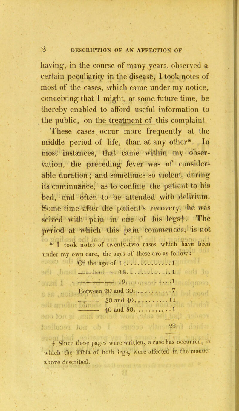 having1, in the course of many years, observed a certain peculiarity in the disease, I took notes of most of the cases, which came under my notice, conceiving that I might, at some future time, be thereby enabled to afford useful information to the public, on the treatment of this complaint. These cases occur more frequently at the middle period of life, than at any other*. In most instances, (hat came within my obser- vation, the preceding fever was of consider- able duration; and sometimes so violent, during its continuance, as to coniine the patient to his bed, and often to be attended with delirium. Some time after the patient’s recovery, he was seized with pain in one of his legsf. The period at which this pain commences, is not * I took notes of twenty-two cases which have beert under my own care, the ages of these are as follow: Of the age of 14. ... i 1 bad 18.. i.l 19. I Between 20 and 30 7 ! • • TT j * ; • ' . •••** —'7 30 and 40 11 40 and 50 1 .. V ■ • • ’ , Jo. 22 f Since these pages w ere w ritten, a case has occurred, in which the Tibia of bo!h legs, were affected in the manner above described.