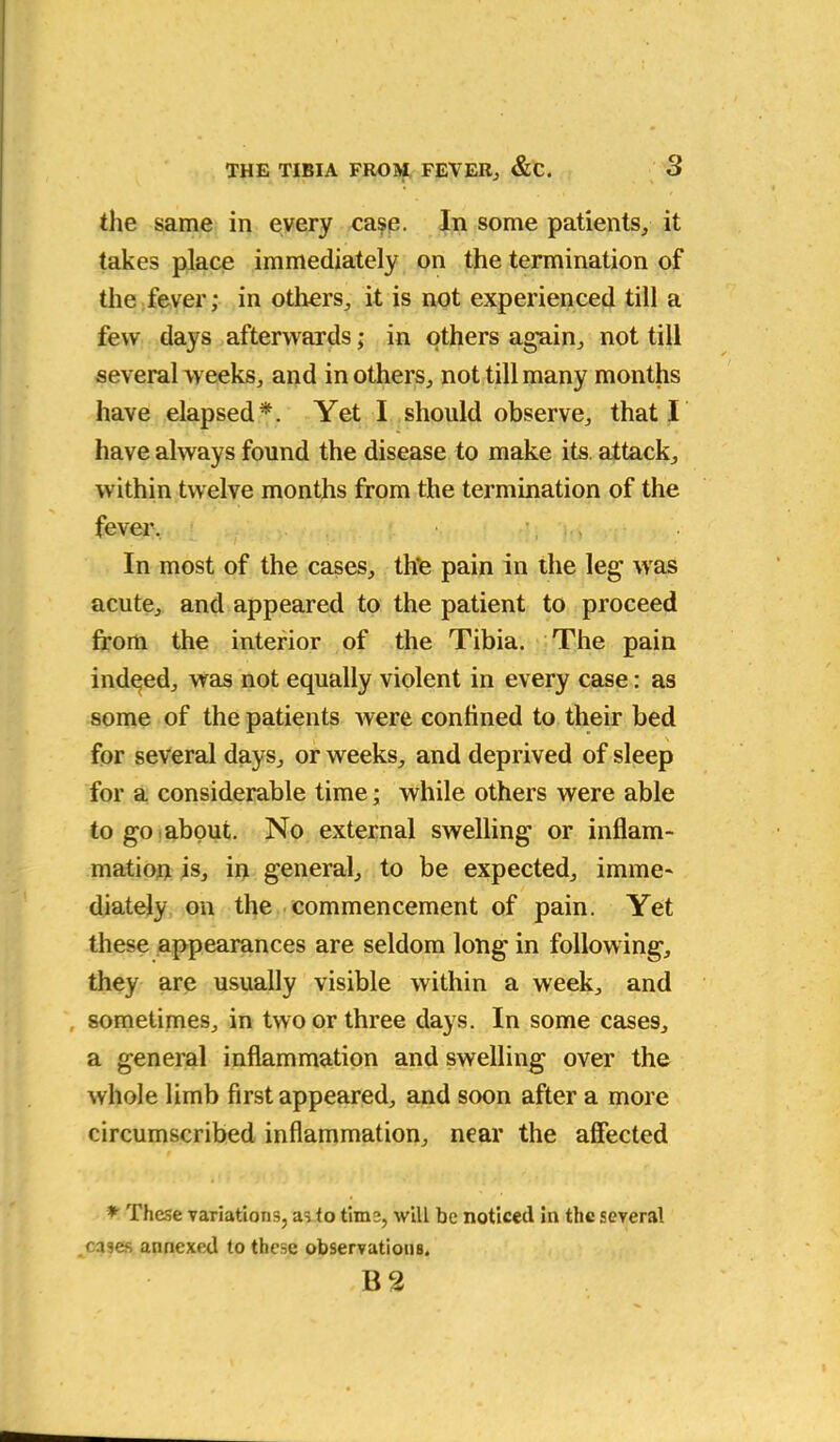 the same in every case. In some patients,, it takes place immediately on the termination of the fever; in others, it is not experienced till a few days afterwards; in others again, not till several weeks, and in others, not till many months have elapsed*. Yet I should observe, that I have always found the disease to make its attack, within twelve months from the termination of the fever. ■ •; > In most of the cases, th*e pain in the leg was acute, and appeared to the patient to proceed from the interior of the Tibia. The pain indeed, was not equally violent in every case: as some of the patients were confined to their bed \ for several days, or weeks, and deprived of sleep for a considerable time; while others were able to go about. No external swelling or inflam- mation is, in general, to be expected, imme- diately on the commencement of pain. Yet these appearances are seldom long in following, they are usually visible within a week, and sometimes, in two or three days. In some cases, a general inflammation and swelling over the whole limb first appeared, and soon after a more circumscribed inflammation, near the affected * These variations, as to tim2, will be noticed in the several cases annexed to these observations.