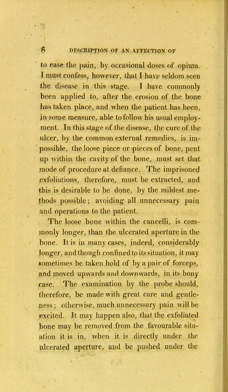to ease the pain., by occasional doses of opium. I must confess, however, that I have seldom seen the disease in this stage. I have commonly been applied to, after the erosion of the bone has taken place, and when the patient has been, jn some measure, able to follow his usual employ- ment. In this stage of the disease, the cure of the ulcer, by the common external remedies, is im- possible, the loose piece or pieces of bone, pent up within the cavity pf the bone, must set that mode of procedure at defiance. The imprisoned .exfoliations, therefore, must be extracted, and this is desirable to be done, by the mildest me- thods possible; avoiding all unnecessary pain and operations to the patient. The loose bone within the cancelli, is com- monly longer, than the ulcerated aperture in the bone. It is in many cases, indeed, considerably longer, and though confined to its situation, it may sometimes be taken hold of by a pair of forceps, and moved upwards and downwards, in its bony case. The examination by the probe should, therefore, be made with great care and gentle- ness; otherwise, much unnecessary pain will be excited. It may happen also, that thp exfoliated bone may be removed from the favourable situ- ation it is in, when it is directly under the ulcerated aperture, and be pushed under the