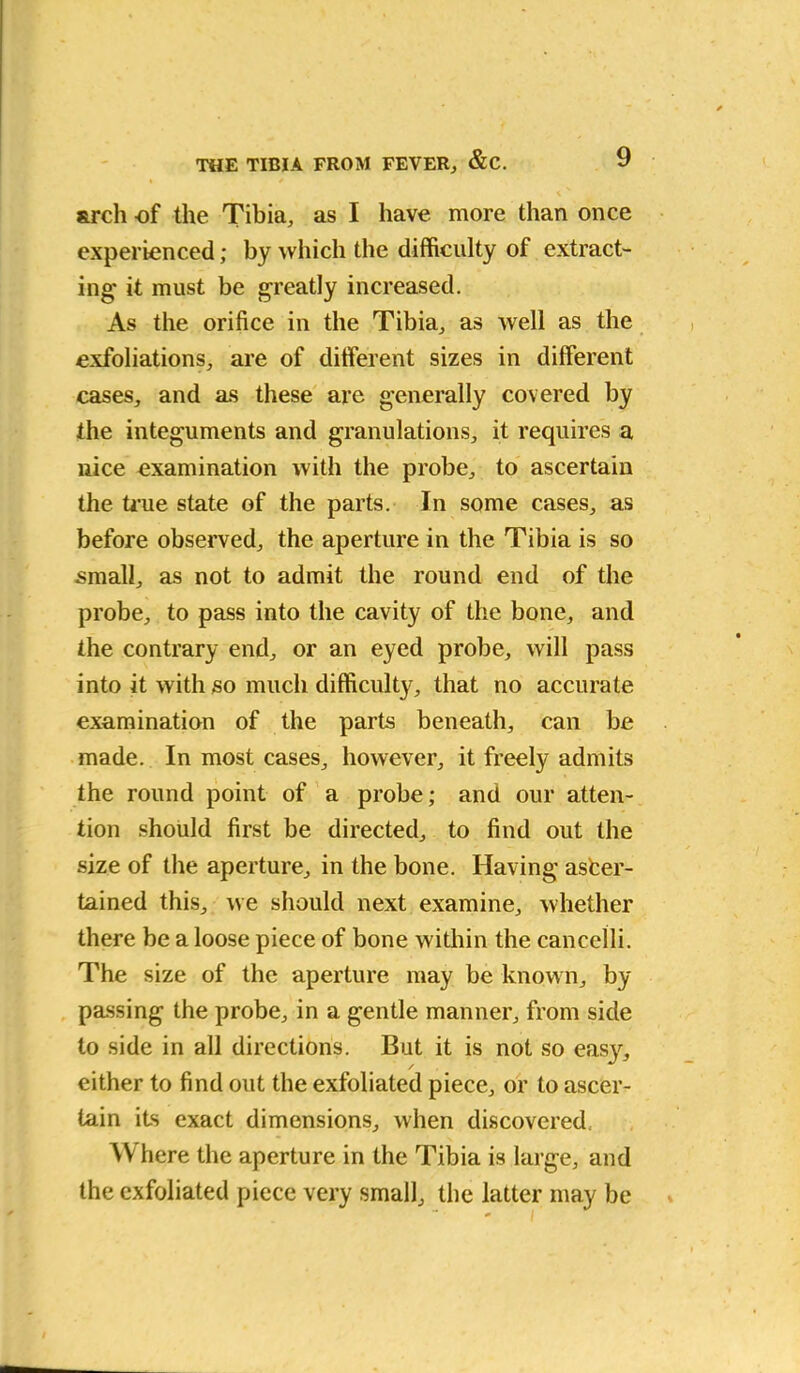 arch of the Tibia, as I have more than once experienced; by which the difficulty of extract- ing' it must be greatly increased. As the orifice in the Tibia, as well as the exfoliations, are of different sizes in different cases, and as these are generally covered by the integuments and granulations, it requires a nice examination with the probe, to ascertain the true state of the parts. In some cases, as before observed, the aperture in the Tibia is so small, as not to admit the round end of the probe, to pass into the cavity of the bone, and the contrary end, or an eyed probe, will pass into it with so much difficulty, that no accurate examination of the parts beneath, can be made. In most cases, however, it freely admits the round point of a probe; and our atten- tion should first be directed, to find out the size of the aperture, in the bone. Having asfcer- tained this, we should next examine, whether there be a loose piece of bone within the caneelli. The size of the aperture may be known, by passing the probe, in a gentle manner, from side to side in all directions. But it is not so eas}*, either to find out the exfoliated piece, or to ascer- tain its exact dimensions, when discovered. Where the aperture in the Tibia is large, and the exfoliated piece very small, the latter may be